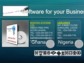 Ghana Nigeria
BASHTEK SYSTEMS
LTD.
ABEKA FREE-PIPE
ACCRA GHANA.
TEL: +233-244-293-716
TEL: +233-244-592-517
bashteksystems@yaho
o.co.uk
LEOLOGICS
NO. 5 BINEY CLOSE
SURULERE, LAGOS
TEL: +234-708-159-
8442
TEL: +234-805-778-
6871
 