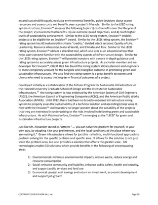 COPYRIGHT 2014 BY CH2M HILL, Inc. Page 10
exceed sustainability goals, evaluate environmental benefits, guide decisions about scarce
resources and assess costs and benefits over a project’s lifecycle. Similar to the LEED rating
system structure, Envision™ assesses the following topics 1) cost benefits over the lifecycle of
the project, 2) environmental benefits, 3) use outcome-based objectives, and 4) reach higher
levels of sustainability achievement. Similar to the LEED rating system, Envision™ enables
projects to be eligible for an Envision™ award. Similar to the LEED rating system, the Envision™
rating system has 60 sustainability criteria “credits,” divided into 5 sections: Quality of Life,
Leadership, Resource Allocation, Natural World, and Climate and Risk. Similar to the LEED
rating system, Envision™ utilizes a checklist tool, which also acts as an educational tool that
helps users become familiar with the sustainability aspects of infrastructure design. Similar to
the LEED rating system, Envision™ will provide investors with a more in-depth guidance and
rating system to accurately assess green infrastructure projects. As a charter member and co-
developer for Envision™, CH2M HILL has found the rating system allows planners and engineers
to more completely account for the tangible and intangible outcome of promoting green and
sustainable infrastructure. We also find the rating system is a great benefit to owners and
clients who need to assess the long-term financial outcomes of a project.
Developed initially as a collaboration of the Zofnass Program for Sustainable Infrastructure at
the Harvard University Graduate School of Design and the Institute for Sustainable
Infrastructure,12
the rating system is now endorsed by the American Society of Civil Engineers
(ASCE), the American Council of Engineering Companies (ACEC), and the American Public Works
Association (APWA). Until 2012, there had been no broadly endorsed infrastructure rating
system to properly asses the sustainability of a technical solution and accordingly help value it.
Now with the Envision™ tool investors no longer wonder about the suitability of the projects
that they are interested in underwriting or the risks involved in delivering green and sustainable
infrastructure. As with Patterns before, Envision™ is emerging as the “LEED” for green and
sustainable infrastructure projects.
Just like Mr. Alexander stated in Patterns “…. you can solve the problem for yourself, in your
own way, by adapting it to your preferences, and the local conditions at the place where you
are making it.” Green infrastructure allows for just this - a holistic, multi-functional approach to
problem solving for the specific problem and specific area. It allows for the solution to not just
solve the problem area, but also provides a solution that affects the greater scale. GSI
technologies enable GSI solutions which provide benefits in the following all-encompassing
areas:
1) Environmental: minimize environmental impacts, reduce waste, reduce energy and
resource consumption
2) Social: enhance community and livability, enhance public safety, health and security,
and support public services and land use
3) Economical: project cost savings and return on investment, economic development
and support job growth
 
