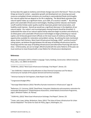 COPYRIGHT 2014 BY CH2M HILL, Inc. Page 11
So how does this apply to resiliency and climate change now and in the future? There are a few
things we know for certain – population growth and development are stressing overused
resources and global climate variations are resulting in unprecedented floods and draughts.
Our natural capital that we depend on for life is depleting. The World Bank estimates that
natural capital makes up a significant share, up to 36%, of a country’s wealth.13
By utilizing
green and sustainable infrastructure technologies, flooding could be reduced, stormwater
runoff could be limited, water quality could be improved, greater land conservation, and
livability could improve. Overall we would see a significant decrease in the depletion of our
natural capital. Our nation’s and municipal goals moving forward should be threefold: 1)
Understand the value of our natural capital and by extension begin to protect and enhance it,
2) Utilize green and sustainable infrastructure technologies to begin protecting our natural
capital, and 3) Educate government officials on the local issues of resiliency and financing
opportunities available for restoration and problem solving. By utilizing the tools mentioned
above, Green Path Partners, West Coast Infrastructure Exchange, LENS™, and the Envision™
rating system, we believe the gap between the old ways of building infrastructure (and its
financing) and the new ways of building infrastructure (and alternative financing) will start to
close. Unfortunately, we can no longer afford to build with the same Patterns of the past; we
must continue to move forward with a new Pattern for infrastructure development.
References
Alexander, Christopher (1977). A Pattern Language: Towns, Buildings, Construction. Oxford University
Press, USA. p xiii, ISBN 0-19-501919-9.
1
CH2M HILL, (2012) “West Coast Infrastructure Exchange, Final Report", Denver, CO.
2
See CH2M HILL’s Statement of Qualifications to Dow Chemical Corporation and The Nature
Conservancy for example of this popular demand and technical examples.
3
American Society for Civil Engineers, State Report Card, 2009
4
Congressional Budget Office
5
Kearsarge Global Advisors (2012) “Benefits of private investment in infrastructure” page 18
6
Nellemann, C.E. Corcoran, (2010) “Dead Planet, living plant: Biodiversity and ecosystems restoration for
Sustainable Development” A Rapid Response Assessment, United Nations Environment Programme,
page 5, Birkeland Trykkeri, AS. Norway
7
CH2M HILL, (2012) “West Coast Infrastructure Exchange, Final Report", Denver, CO.
8
Foster, Josh; Lowe, Ashley; Winkelman, Steve, (2011) “The Value of Green Infrastructure for Urban
Climate Adaptation” The Center for Clean Air Policy, page vi, Washington, D.C.
 