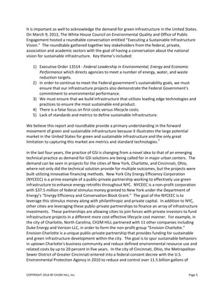 COPYRIGHT 2014 BY CH2M HILL, Inc. Page 5
It is important as well to acknowledge the demand for green infrastructure in the United States.
On March 9, 2012, The White House Council on Environmental Quality and Office of Public
Engagement hosted a roundtable conversation entitled “Executing a Sustainable Infrastructure
Vision.” The roundtable gathered together key stakeholders from the federal, private,
association and academic sectors with the goal of having a conversation about the national
vision for sustainable infrastructure. Key theme’s included:
1) Executive Order 13514 - Federal Leadership in Environmental, Energy and Economic
Performance which directs agencies to meet a number of energy, water, and waste
reduction targets.
2) In order to continue to meet the Federal government’s sustainability goals, we must
ensure that our infrastructure projects also demonstrate the Federal Government’s
commitment to environmental performance.
3) We must ensure that we build infrastructure that utilizes leading edge technologies and
practices to ensure the most sustainable end product.
4) There is a false focus on first costs versus lifecycle costs.
5) Lack of standards and metrics to define sustainable infrastructure.
We believe this report and roundtable provide a primary understanding in the forward
movement of green and sustainable infrastructure because it illustrates the large potential
market in the United States for green and sustainable infrastructure and the only great
limitation to capturing this market are metrics and standard technologies.7
In the last four years, the practice of GSI is changing from a novel idea to that of an emerging
technical practice as demand for GSI solutions are being called for in major urban centers. The
demand can be seen in projects for the cities of New York, Charlotte, and Cincinnati, Ohio,
where not only did the technical solution provide for multiple outcomes, but the projects were
built utilizing innovative financing methods. New York City Energy Efficiency Corporation
(NYCEEC) is a prime example of a public-private partnership working to effectively use green
infrastructure to enhance energy retrofits throughout NYC. NYCEEC is a non-profit corporation
with $37.5 million of federal stimulus money granted to New York under the Department of
Energy’s “Energy Efficiency and Conservation Block Grant.” The goal of the NYCEEC is to
leverage this stimulus money along with philanthropic and private capital. In addition to NYC,
other cities are leveraging these public-private partnerships to finance an array of infrastructure
investments. These partnerships are allowing cities to join forces with private investors to fund
infrastructure projects in a different more cost-effective lifecycle cost manner. For example, in
the city of Charlotte, North Carolina, CH2M HILL partnered with 11 other companies including
Duke Energy and Verizon LLC, in order to form the non-profit group “Envision Charlotte.”
Envision Charlotte is a unique public-private partnership that provides funding for sustainable
and green infrastructure development within the city. The goal is to spur sustainable behaviors
in uptown Charlotte's business community and reduce defined environmental resource use and
related costs by up to 20 percent in five years. In the city of Cincinnati, Ohio, the Metropolitan
Sewer District of Greater Cincinnati entered into a federal consent decree with the U.S.
Environmental Protection Agency in 2010 to reduce and control over 11.5 billion gallons of
 