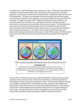 COPYRIGHT 2014 BY CH2M HILL, Inc.
combined sewer runoff discharging into local streams and rivers. Techniques being used for the
remediation include bioswales, green roofs, reforestation, pervious
vegetation. All techniques used
city beautification. This green and sustainable infrastructure project will have lower capital
costs and lower maintenance costs resulting i
the project. Through the program
Cincinnati project team was able to use a multi
benchmarks to various green and sustainable infrastructure
were assessed: 1) Environmental Stewardship 2) Economic V
LENS™ was able to identify individual projects based on return on investment
green infrastructure techniques. The program was also able to identify techniques and
solutions that would greatly improve on the projects. Based off this program, the Metro
Sewer District of Greater Cincinnati was able to identify the best projects with the greatest
impact.
LENS™ outcomes example
In July of 2013, The Natural Conservancy, along with CH2M HILL and Davey
released a report outlining the risks, infrastructure alternatives
Howard Beach, Queens in response to Superstorm
on an 18,000-acre wetland and is intersected by two maj
Hawtree Basin, which hold numerous commercial and residential properties.
characteristics of Howard Beach provide significant flood risks due to coastal flooding and
storm surges. The goal of the research wa
change risks facing Howard Beach and
The LENS tool provides
project scenarios – Current, Stretch and A
strengths and weakness as well as a cost comparison. For more information, contact
CH2M HILL
combined sewer runoff discharging into local streams and rivers. Techniques being used for the
remediation include bioswales, green roofs, reforestation, pervious pavement,
used will lead to enhanced water management, flood
city beautification. This green and sustainable infrastructure project will have lower capital
costs and lower maintenance costs resulting in cost savings of $206 million over the
Through the program LENS™, designed and implemented by CH2M HILL, the
able to use a multi-objective decision making tool to place
benchmarks to various green and sustainable infrastructure techniques. The following factors
were assessed: 1) Environmental Stewardship 2) Economic Viability and 3) Social Values
le to identify individual projects based on return on investment and
green infrastructure techniques. The program was also able to identify techniques and
solutions that would greatly improve on the projects. Based off this program, the Metro
reater Cincinnati was able to identify the best projects with the greatest
example for Metropolitan Sewer District of Greater Cincinnati
In July of 2013, The Natural Conservancy, along with CH2M HILL and Davey Resource Group,
released a report outlining the risks, infrastructure alternatives, and financing options for
Howard Beach, Queens in response to Superstorm Sandy. The city of Howard Beach is located
acre wetland and is intersected by two major waterways, the Shellbank and
which hold numerous commercial and residential properties. These defining
ristics of Howard Beach provide significant flood risks due to coastal flooding and
The goal of the research was to investigate the current and future climate
risks facing Howard Beach and develop mitigation opportunities that use
SUSTAINABLE LENS™
The LENS tool provides detailed reports for key performance indicators of three
Current, Stretch and Aspirational. Each project scenario provides
strengths and weakness as well as a cost comparison. For more information, contact
CH2M HILL, Dr. John Mogge and Tricia Shuler
Page 6
combined sewer runoff discharging into local streams and rivers. Techniques being used for the
and native
water management, flood reduction, and
city beautification. This green and sustainable infrastructure project will have lower capital
n cost savings of $206 million over the lifecycle of
, designed and implemented by CH2M HILL, the
objective decision making tool to place
he following factors
iability and 3) Social Values.
and strength of
green infrastructure techniques. The program was also able to identify techniques and
solutions that would greatly improve on the projects. Based off this program, the Metropolitan
reater Cincinnati was able to identify the best projects with the greatest
reater Cincinnati
Resource Group,
and financing options for
ity of Howard Beach is located
Shellbank and
These defining
ristics of Howard Beach provide significant flood risks due to coastal flooding and
s to investigate the current and future climate
se
three
spirational. Each project scenario provides
strengths and weakness as well as a cost comparison. For more information, contact
 
