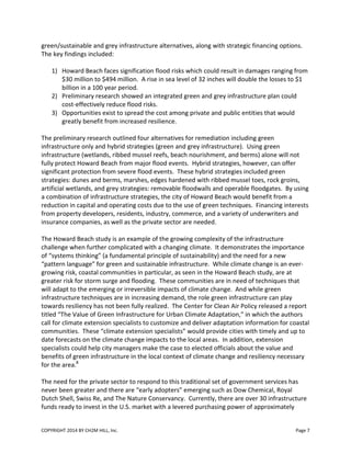 COPYRIGHT 2014 BY CH2M HILL, Inc. Page 7
green/sustainable and grey infrastructure alternatives, along with strategic financing options.
The key findings included:
1) Howard Beach faces signification flood risks which could result in damages ranging from
$30 million to $494 million. A rise in sea level of 32 inches will double the losses to $1
billion in a 100 year period.
2) Preliminary research showed an integrated green and grey infrastructure plan could
cost-effectively reduce flood risks.
3) Opportunities exist to spread the cost among private and public entities that would
greatly benefit from increased resilience.
The preliminary research outlined four alternatives for remediation including green
infrastructure only and hybrid strategies (green and grey infrastructure). Using green
infrastructure (wetlands, ribbed mussel reefs, beach nourishment, and berms) alone will not
fully protect Howard Beach from major flood events. Hybrid strategies, however, can offer
significant protection from severe flood events. These hybrid strategies included green
strategies: dunes and berms, marshes, edges hardened with ribbed mussel toes, rock groins,
artificial wetlands, and grey strategies: removable floodwalls and operable floodgates. By using
a combination of infrastructure strategies, the city of Howard Beach would benefit from a
reduction in capital and operating costs due to the use of green techniques. Financing interests
from property developers, residents, industry, commerce, and a variety of underwriters and
insurance companies, as well as the private sector are needed.
The Howard Beach study is an example of the growing complexity of the infrastructure
challenge when further complicated with a changing climate. It demonstrates the importance
of “systems thinking” (a fundamental principle of sustainability) and the need for a new
“pattern language” for green and sustainable infrastructure. While climate change is an ever-
growing risk, coastal communities in particular, as seen in the Howard Beach study, are at
greater risk for storm surge and flooding. These communities are in need of techniques that
will adapt to the emerging or irreversible impacts of climate change. And while green
infrastructure techniques are in increasing demand, the role green infrastructure can play
towards resiliency has not been fully realized. The Center for Clean Air Policy released a report
titled “The Value of Green Infrastructure for Urban Climate Adaptation,” in which the authors
call for climate extension specialists to customize and deliver adaptation information for coastal
communities. These “climate extension specialists” would provide cities with timely and up to
date forecasts on the climate change impacts to the local areas. In addition, extension
specialists could help city managers make the case to elected officials about the value and
benefits of green infrastructure in the local context of climate change and resiliency necessary
for the area.8
The need for the private sector to respond to this traditional set of government services has
never been greater and there are “early adopters” emerging such as Dow Chemical, Royal
Dutch Shell, Swiss Re, and The Nature Conservancy. Currently, there are over 30 infrastructure
funds ready to invest in the U.S. market with a levered purchasing power of approximately
 