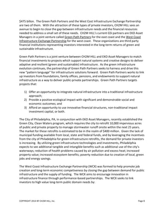 COPYRIGHT 2014 BY CH2M HILL, Inc. Page 8
$475 billon. The Green Path Partners and the West Cost Infrastructure Exchange Partnership
are two of them. With the attraction of these types of private investors, CH2M HILL sees an
avenue to begin to close the gap between infrastructure needs and the financial resources
needed to address a small set of these needs. CH2M HILL’s current GSI partners are EKO Asset
Managers in a joint venture called Green Path Partners for the east coast and the West Coast
Infrastructure Exchange Partnership for the west coast. These organizations are third party
financial institutions representing investors interested in the long-term returns of green and
sustainable infrastructure.
Green Path Partners is a joint venture between CH2M HILL and EKO Asset Managers to match
financial investments to projects which support natural systems and creative designs to deliver
adaptive and resilient (green and sustainable) infrastructure. As the green infrastructure
evolution continues, the partnership of Green Path Partners seeks to harness and drive this
new “pattern language” for infrastructure solutions forward. Green Path Partners works to link
up investors from foundations, family offices, pensions, and endowments to support natural
infrastructure as a way to deliver public-private partnerships. Green Path Partners targets
projects that:
1) Offer an opportunity to integrate natural infrastructure into a traditional infrastructure
approach;
2) Provide a positive ecological impact with significant and demonstrable social and
economic outcomes; and
3) Afford an opportunity to use innovative financial structures, non-traditional impact
investment capital, or both.
The City of Philadelphia, PA, in conjunction with EKO Asset Managers, recently established the
Green City, Clean Waters program, which requires the city to retrofit 10,000 impervious acres
of public and private property to manage stormwater runoff onsite within the next 25 years.
The market for these retrofits is estimated to be in the realm of $400 million. Given the lack of
municipal funding available from local, state and federal funds, and by leveraging the incentives
from the city of Philadelphia for green infrastructure retrofits, the demand for private investors
is increasing. By utilizing green infrastructure technologies and investments, Philadelphia
expects to see additional tangible and intangible benefits such as additional use of the city’s
waterways; reduction of health problems caused by air pollution and excess heat; increased
property value; increased ecosystem benefits; poverty reduction due to creation of local, green
jobs and energy savings.
The West Coast Infrastructure Exchange Partnership (WCX) was formed to help promote job
creation and long-term economic competiveness by closing the gap between demand for public
infrastructure and the supply of funding. The WCX aims to encourage innovation in
infrastructure finance through performance-based partnerships. The WCX seeks to link
investors to high value long-term public domain needs by:
 