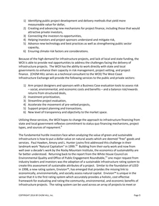 COPYRIGHT 2014 BY CH2M HILL, Inc. Page 9
1) Identifying public project development and delivery methods that yield more
measureable value for dollar,
2) Creating and advancing new mechanisms for project finance, including those that would
attractive private investors,
3) Connecting the investors to opportunities,
4) Helping investors and project sponsors understand and mitigate risk,
5) Advance new technology and best practices as well as strengthening public sector
capacity,
6) Ensuring climate risk factors are considerations.
Because of the high demand for infrastructure projects, and lack of local and state funding, the
WCX is able to provide real opportunities to address the challenges facing the delivery of
infrastructure projects. The WCX has the ability to work directly with state and local
governments to enhance their capacity in risk management, project vetting, and project
finance. (CH2M HILL serves as a technical consultant to the WCX) The West Coast
Infrastructure Exchange will provide the following services to the public and private sectors:
1) Arm project designers and sponsors with a Business Case evaluation tools to assess risk
– social, environmental, and economic costs and benefits – and a balance risk/rewards
returns from structured deals,
2) Investment prioritization,
3) Streamline project evaluation,
4) Accelerate the movement of pre-vetted projects,
5) Support project planning and transactions,
6) New level of transparency and objectivity to the market space.
Utilizing these services, the WCX hopes to change the approach to infrastructure financing from
state and local government reflexive commitment to status quo financing mechanisms, project
types, and sources of repayment.9
The fundamental hurdle investors face when analyzing the value of green and sustainable
infrastructure is how to put a dollar value on natural assets which are deemed “free” goods and
services. Paul Hawken, Amory and L. Hunter Lovins first addressed this challenge in their
landmark work “Natural Capitalism” in 1999.10
Building from their early work and now from
well over a decade’s work by the Rocky Mountain Institute, the economics of sustainability are
far better understood. Returning back to the report from the White House Council on
Environmental Quality and Office of Public Engagement Roundtable,11
one major request from
industry leaders and investors was the adoption of a sustainable infrastructure rating system to
create this assessment of sustainable attributes of a project. Similar to the foundation of LEED
in 1998, a new rating system, Envision™, has emerged that provides the missing link to
economically, environmentally, and socially assess natural capital. Envision™ is unique in the
sense that it is the first rating system which accurately provides a holistic, cost effective
framework for evaluating and rating the community, environmental, and economic benefits of
infrastructure projects. The rating system can be used across an array of projects to meet or
 
