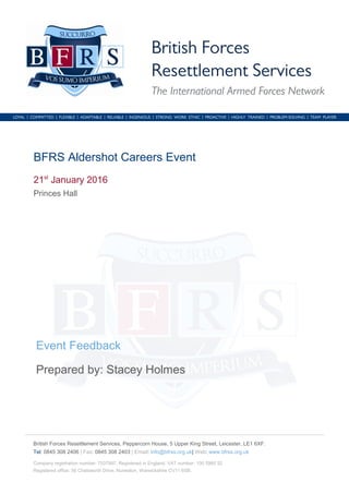 British Forces Resettlement Services, Peppercorn House, 5 Upper King Street, Leicester, LE1 6XF.
Tel: 0845 308 2406 | Fax: 0845 308 2403 | Email: info@bfrss.org.uk| Web: www.bfrss.org.uk
Company registration number: 7037997. Registered in England. VAT number: 100 5960 52
Registered office: 56 Chatsworth Drive, Nuneaton, Warwickshire CV11 6SB.
BFRS Aldershot Careers Event
21st
January 2016
Princes Hall
Event Feedback
Prepared by: Stacey Holmes
 