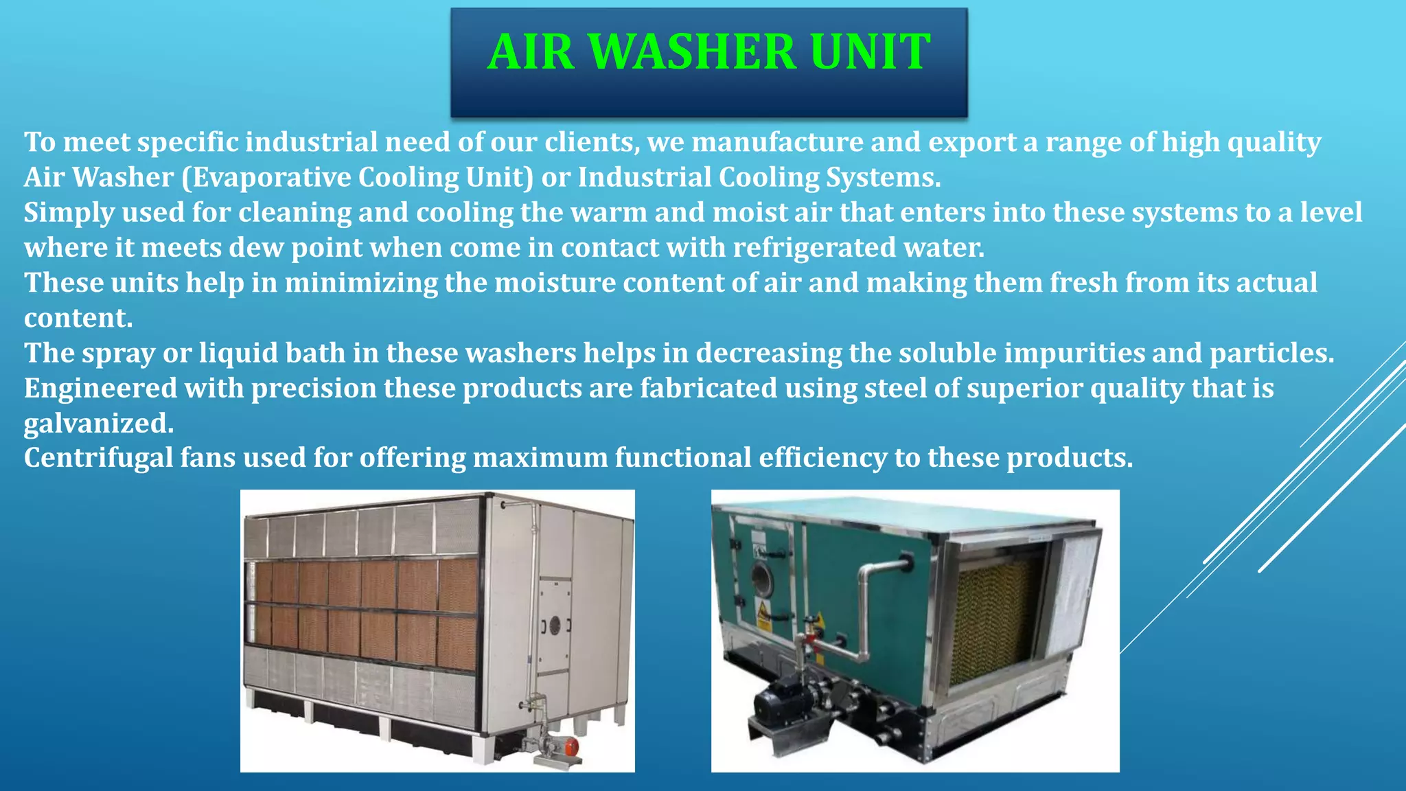 AIR WASHER UNIT
To meet specific industrial need of our clients, we manufacture and export a range of high quality
Air Washer (Evaporative Cooling Unit) or Industrial Cooling Systems.
Simply used for cleaning and cooling the warm and moist air that enters into these systems to a level
where it meets dew point when come in contact with refrigerated water.
These units help in minimizing the moisture content of air and making them fresh from its actual
content.
The spray or liquid bath in these washers helps in decreasing the soluble impurities and particles.
Engineered with precision these products are fabricated using steel of superior quality that is
galvanized.
Centrifugal fans used for offering maximum functional efficiency to these products.
 