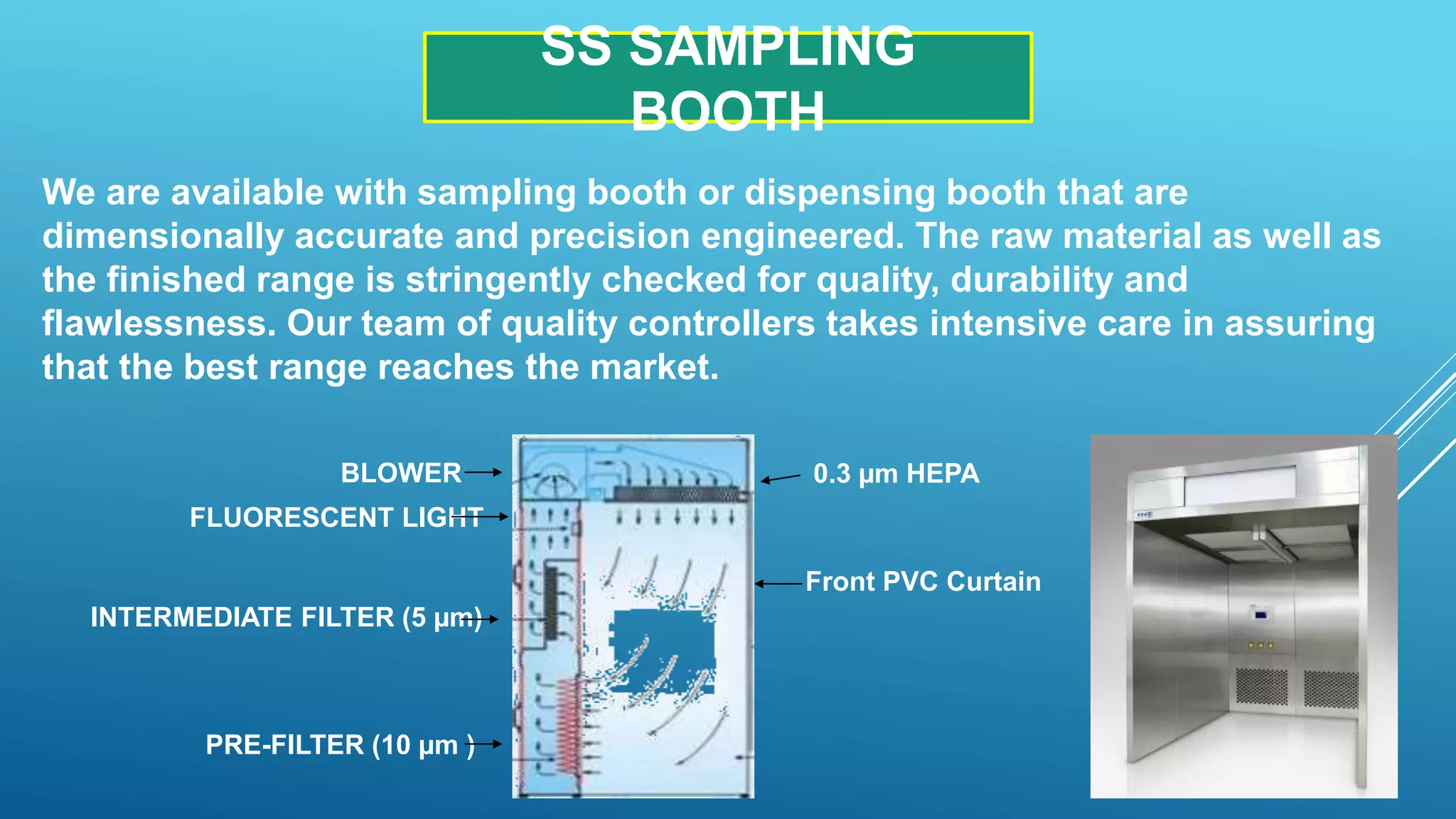 SS SAMPLING
BOOTH
We are available with sampling booth or dispensing booth that are
dimensionally accurate and precision engineered. The raw material as well as
the finished range is stringently checked for quality, durability and
flawlessness. Our team of quality controllers takes intensive care in assuring
that the best range reaches the market.
Front PVC Curtain
0.3 µm HEPABLOWER
FLUORESCENT LIGHT
INTERMEDIATE FILTER (5 µm)
PRE-FILTER (10 µm )
 
