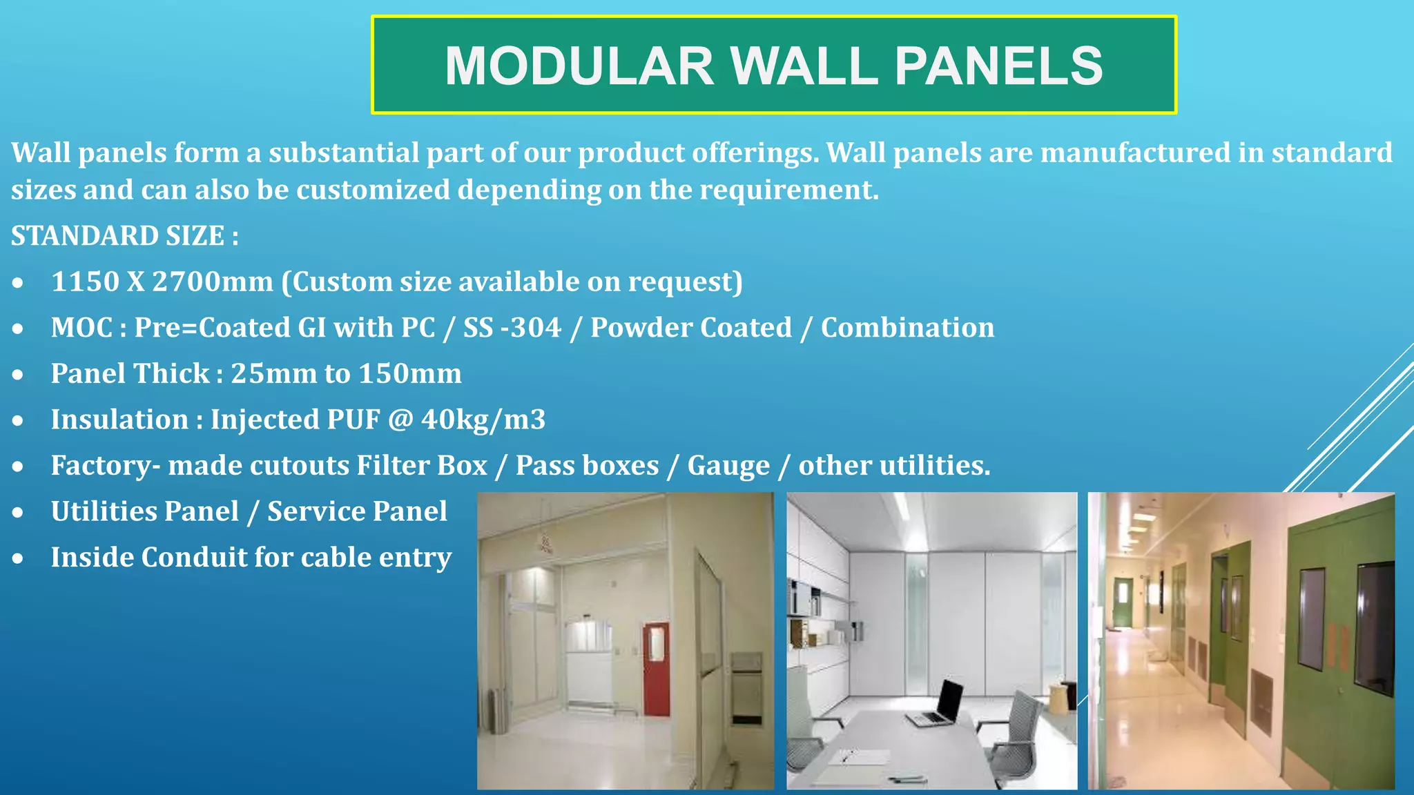MODULAR WALL PANELS
Wall panels form a substantial part of our product offerings. Wall panels are manufactured in standard
sizes and can also be customized depending on the requirement.
STANDARD SIZE :
 1150 X 2700mm (Custom size available on request)
 MOC : Pre=Coated GI with PC / SS -304 / Powder Coated / Combination
 Panel Thick : 25mm to 150mm
 Insulation : Injected PUF @ 40kg/m3
 Factory- made cutouts Filter Box / Pass boxes / Gauge / other utilities.
 Utilities Panel / Service Panel
 Inside Conduit for cable entry
 