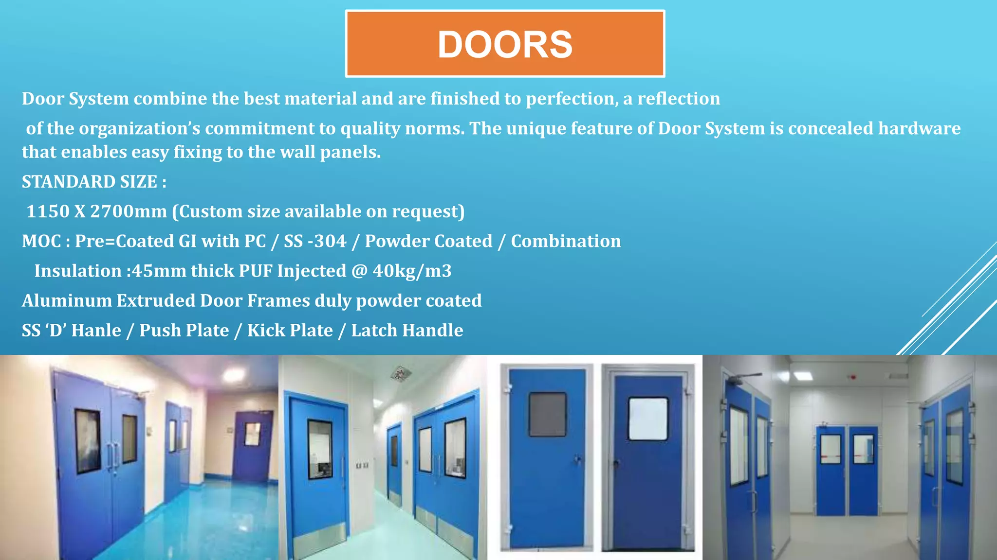 DOORS
Door System combine the best material and are finished to perfection, a reflection
of the organization’s commitment to quality norms. The unique feature of Door System is concealed hardware
that enables easy fixing to the wall panels.
STANDARD SIZE :
1150 X 2700mm (Custom size available on request)
MOC : Pre=Coated GI with PC / SS -304 / Powder Coated / Combination
Insulation :45mm thick PUF Injected @ 40kg/m3
Aluminum Extruded Door Frames duly powder coated
SS ‘D’ Hanle / Push Plate / Kick Plate / Latch Handle
 