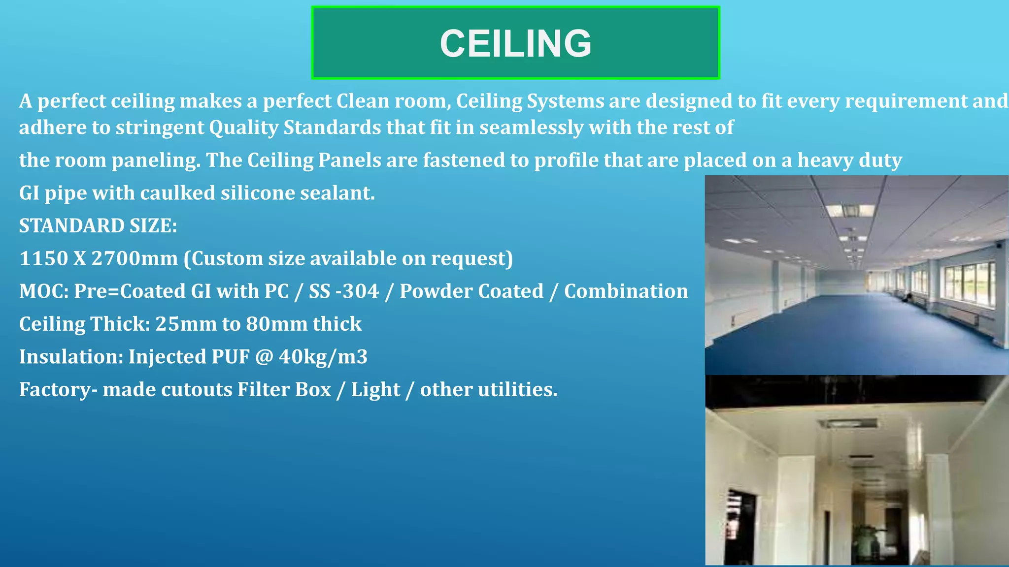 CEILING
A perfect ceiling makes a perfect Clean room, Ceiling Systems are designed to fit every requirement and
adhere to stringent Quality Standards that fit in seamlessly with the rest of
the room paneling. The Ceiling Panels are fastened to profile that are placed on a heavy duty
GI pipe with caulked silicone sealant.
STANDARD SIZE:
1150 X 2700mm (Custom size available on request)
MOC: Pre=Coated GI with PC / SS -304 / Powder Coated / Combination
Ceiling Thick: 25mm to 80mm thick
Insulation: Injected PUF @ 40kg/m3
Factory- made cutouts Filter Box / Light / other utilities.
 