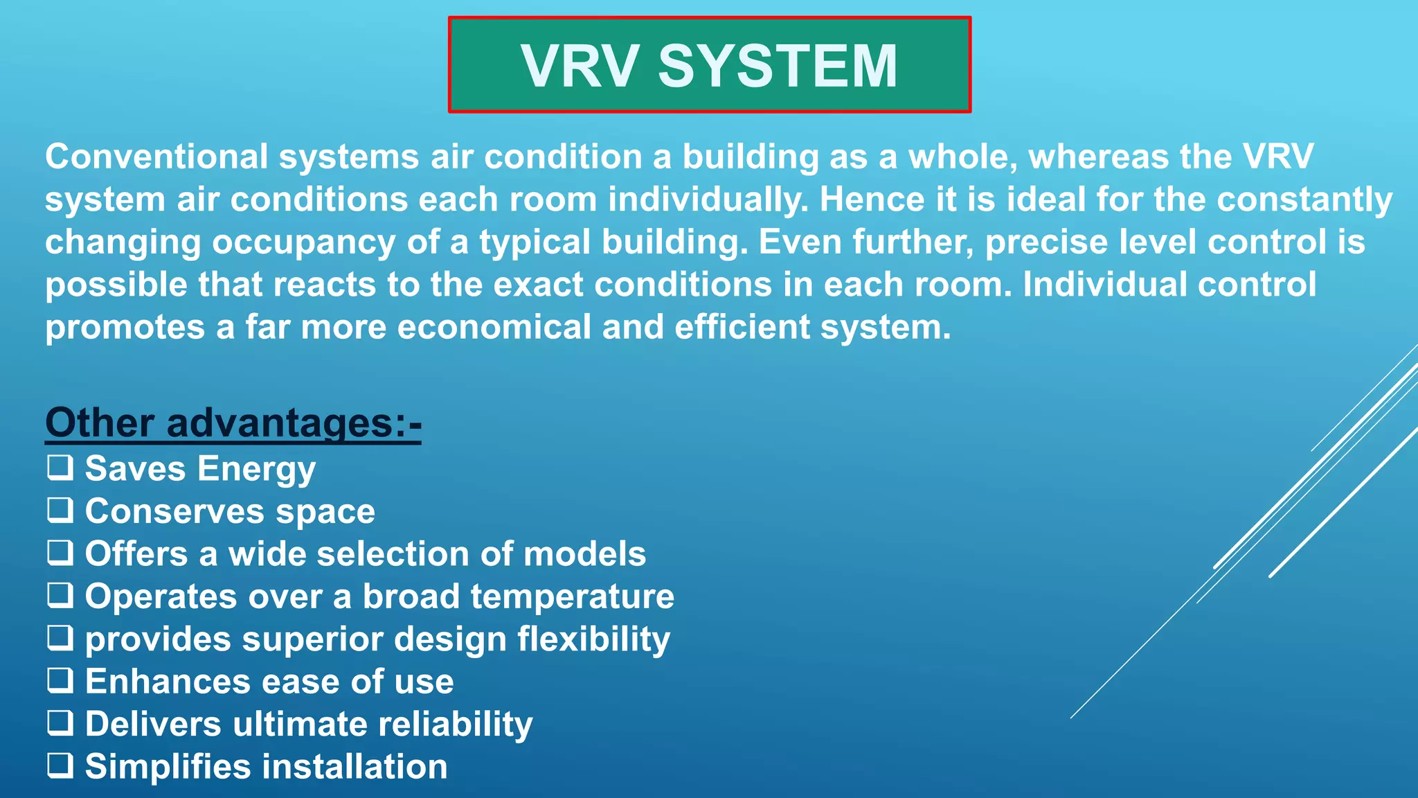 VRV SYSTEM
Conventional systems air condition a building as a whole, whereas the VRV
system air conditions each room individually. Hence it is ideal for the constantly
changing occupancy of a typical building. Even further, precise level control is
possible that reacts to the exact conditions in each room. Individual control
promotes a far more economical and efficient system.
Other advantages:-
 Saves Energy
 Conserves space
 Offers a wide selection of models
 Operates over a broad temperature
 provides superior design flexibility
 Enhances ease of use
 Delivers ultimate reliability
 Simplifies installation
 
