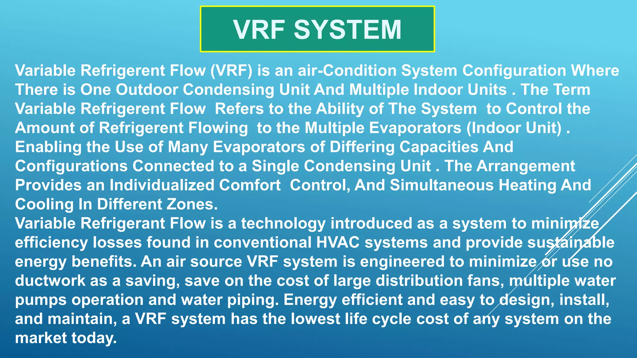VRF SYSTEM
Variable Refrigerent Flow (VRF) is an air-Condition System Configuration Where
There is One Outdoor Condensing Unit And Multiple Indoor Units . The Term
Variable Refrigerent Flow Refers to the Ability of The System to Control the
Amount of Refrigerent Flowing to the Multiple Evaporators (Indoor Unit) .
Enabling the Use of Many Evaporators of Differing Capacities And
Configurations Connected to a Single Condensing Unit . The Arrangement
Provides an Individualized Comfort Control, And Simultaneous Heating And
Cooling In Different Zones.
Variable Refrigerant Flow is a technology introduced as a system to minimize
efficiency losses found in conventional HVAC systems and provide sustainable
energy benefits. An air source VRF system is engineered to minimize or use no
ductwork as a saving, save on the cost of large distribution fans, multiple water
pumps operation and water piping. Energy efficient and easy to design, install,
and maintain, a VRF system has the lowest life cycle cost of any system on the
market today.
 