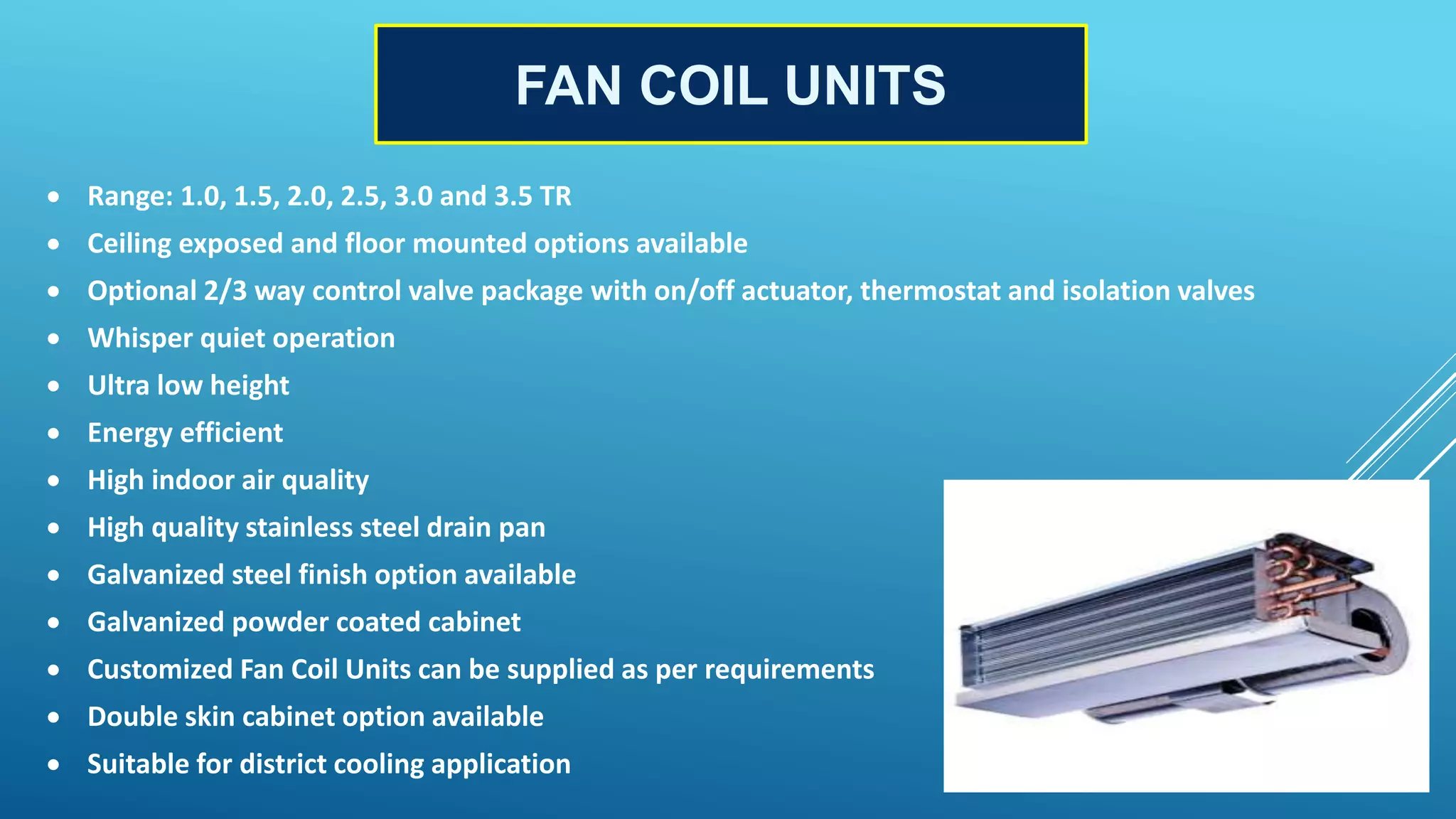 FAN COIL UNITS
 Range: 1.0, 1.5, 2.0, 2.5, 3.0 and 3.5 TR
 Ceiling exposed and floor mounted options available
 Optional 2/3 way control valve package with on/off actuator, thermostat and isolation valves
 Whisper quiet operation
 Ultra low height
 Energy efficient
 High indoor air quality
 High quality stainless steel drain pan
 Galvanized steel finish option available
 Galvanized powder coated cabinet
 Customized Fan Coil Units can be supplied as per requirements
 Double skin cabinet option available
 Suitable for district cooling application
 
