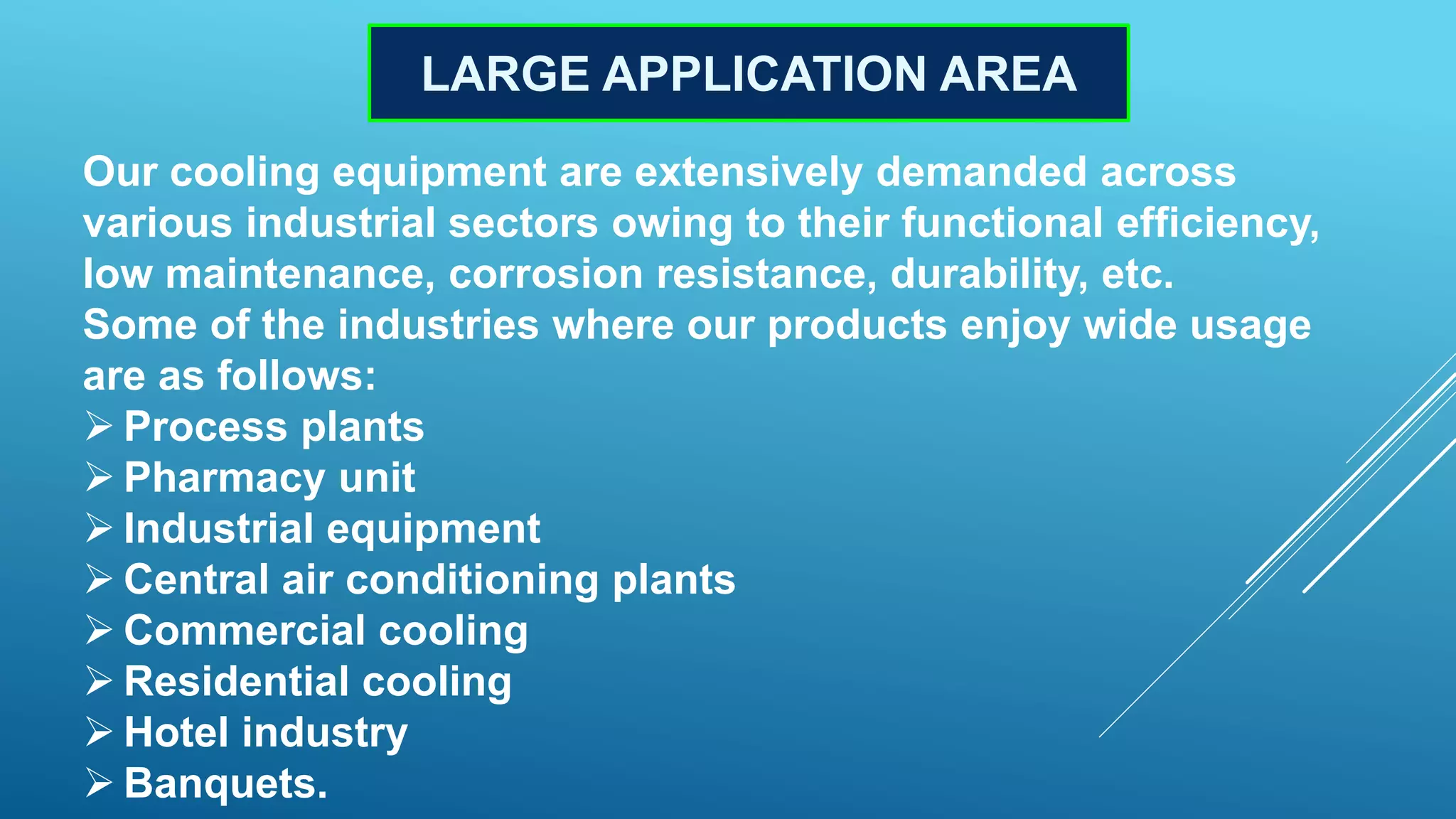 LARGE APPLICATION AREA
Our cooling equipment are extensively demanded across
various industrial sectors owing to their functional efficiency,
low maintenance, corrosion resistance, durability, etc.
Some of the industries where our products enjoy wide usage
are as follows:
 Process plants
 Pharmacy unit
 Industrial equipment
 Central air conditioning plants
 Commercial cooling
 Residential cooling
 Hotel industry
 Banquets.
 