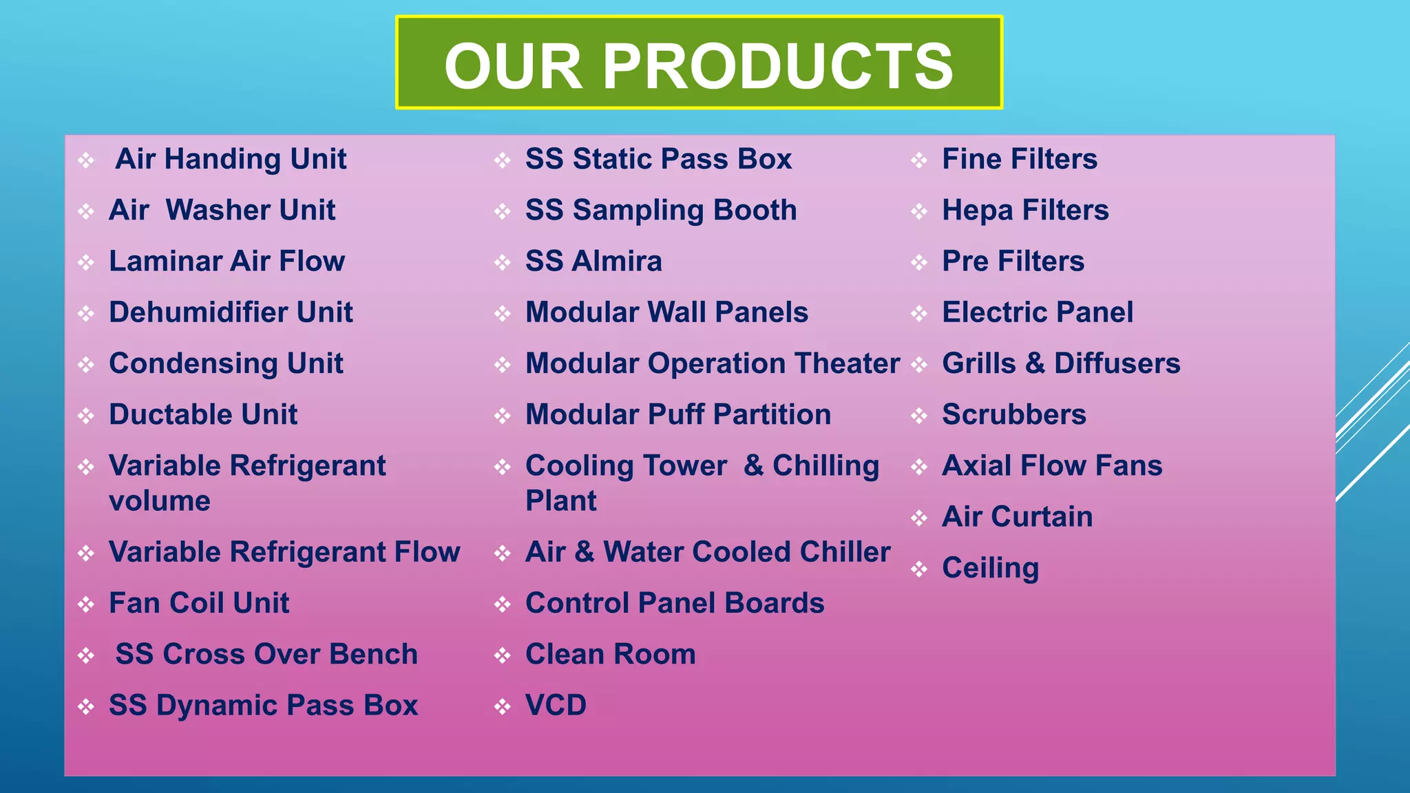 OUR PRODUCTS
 Air Handing Unit
 Air Washer Unit
 Laminar Air Flow
 Dehumidifier Unit
 Condensing Unit
 Ductable Unit
 Variable Refrigerant
volume
 Variable Refrigerant Flow
 Fan Coil Unit
 SS Cross Over Bench
 SS Dynamic Pass Box
 SS Static Pass Box
 SS Sampling Booth
 SS Almira
 Modular Wall Panels
 Modular Operation Theater
 Modular Puff Partition
 Cooling Tower & Chilling
Plant
 Air & Water Cooled Chiller
 Control Panel Boards
 Clean Room
 VCD
 Fine Filters
 Hepa Filters
 Pre Filters
 Electric Panel
 Grills & Diffusers
 Scrubbers
 Axial Flow Fans
 Air Curtain
 Ceiling
 