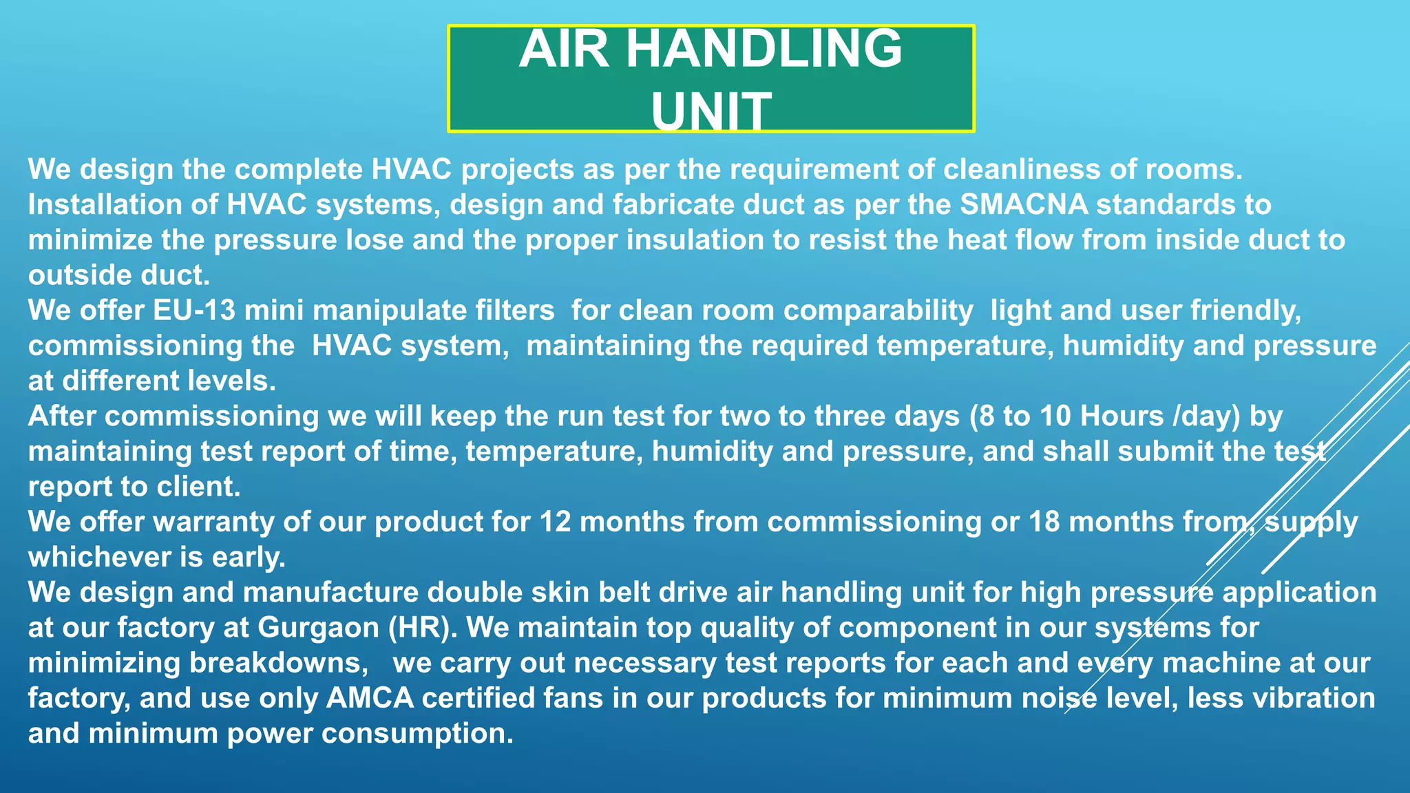 We design the complete HVAC projects as per the requirement of cleanliness of rooms.
Installation of HVAC systems, design and fabricate duct as per the SMACNA standards to
minimize the pressure lose and the proper insulation to resist the heat flow from inside duct to
outside duct.
We offer EU-13 mini manipulate filters for clean room comparability light and user friendly,
commissioning the HVAC system, maintaining the required temperature, humidity and pressure
at different levels.
After commissioning we will keep the run test for two to three days (8 to 10 Hours /day) by
maintaining test report of time, temperature, humidity and pressure, and shall submit the test
report to client.
We offer warranty of our product for 12 months from commissioning or 18 months from, supply
whichever is early.
We design and manufacture double skin belt drive air handling unit for high pressure application
at our factory at Gurgaon (HR). We maintain top quality of component in our systems for
minimizing breakdowns, we carry out necessary test reports for each and every machine at our
factory, and use only AMCA certified fans in our products for minimum noise level, less vibration
and minimum power consumption.
AIR HANDLING
UNIT
 