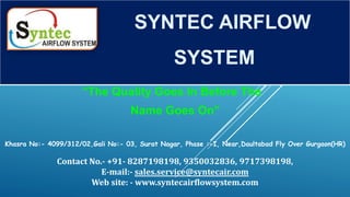 “The Quality Goes In Before The
Name Goes On”
SYNTEC AIRFLOW
SYSTEM
Khasra No:- 4099/312/02,Gali No:- 03, Surat Nagar, Phase :-I, Near,Daultabad Fly Over Gurgaon(HR)
Contact No.- +91- 8287198198, 9350032836, 9717398198,
E-mail:- sales.service@syntecair.com
Web site: - www.syntecairflowsystem.com
 