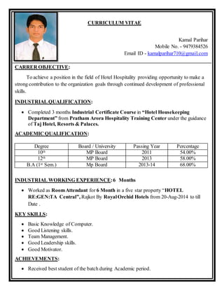 CURRICULUM VITAE
Kamal Parihar
Mobile No. - 9479384526
Email ID - kamalparihar710@gmail.com
CARRER OBJECTIVE:
To achieve a position in the field of Hotel Hospitality providing opportunity to make a
strong contribution to the organization goals through continued development of professional
skills.
INDUSTRIAL QUALIFICATION:
 Completed 3 months Industrial Certificate Course in “Hotel Housekeeping
Department” from Pratham Arora Hospitality Training Center under the guidance
of Taj Hotel, Resorts & Palaces.
ACADEMIC QUALIFICATION:
Degree Board / University Passing Year Percentage
10th MP Board 2011 54.00%
12th MP Board 2013 58.00%
B.A (1st Sem.) Mp Board 2013-14 68.00%
INDUSTRIAL WORKING EXPERIENCE:6 Months
 Worked as RoomAttendant for 6 Month in a five star property “HOTEL
RE:GEN:TA Central”, Rajkot By RoyalOrchid Hotels from 20-Aug-2014 to till
Date .
KEY SKILLS:
 Basic Knowledge of Computer.
 Good Listening skills.
 Team Management.
 Good Leadership skills.
 Good Motivator.
ACHIEVEMENTS:
 Received best student of the batch during Academic period.
 