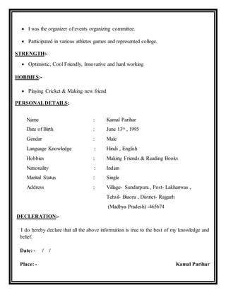  I was the organizer of events organizing committee.
 Participated in various athletes games and represented college.
STRENGTH:-
 Optimistic, Cool Friendly, Innovative and hard working
HOBBIES:-
 Playing Cricket & Making new friend
PERSONALDETAILS:
Name : Kamal Parihar
Date of Birth : June 13th , 1995
Gendar : Male
Language Knowledge : Hindi , English
Hobbies : Making Friends & Reading Books
Nationality : Indian
Marital Status : Single
Address : Village- Sundarpura , Post- Lakhanwas ,
Tehsil- Biaora , District- Rajgarh
(Madhya Pradesh) -465674
DECLERATION:-
I do hereby declare that all the above information is true to the best of my knowledge and
belief.
Date: - / /
Place: - Kamal Parihar
 