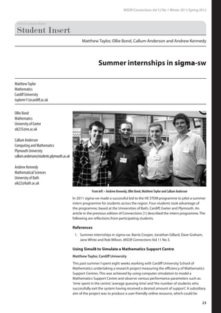MSOR Connections Vol 12 No 1 Winter 2011/Spring 2012
23
In 2011 sigma-sw made a successful bid to the HE STEM programme to pilot a summer
intern programme for students across the region. Four students took advantage of
the programme, based at the Universities of Bath, Cardiff, Exeter and Plymouth. An
article in the previous edition of Connections [1] described the intern programme. The
following are reflections from participating students.
References
Summer internships in sigma-sw. Barrie Cooper, Jonathan Gillard, Dave Graham,
Jane White and Rob Wilson. MSOR Connections Vol 11 No 3.
Using Simul8 to Simulate a Mathematics Support Centre
Matthew Taylor, Cardiff University
This past summer I spent eight weeks working with Cardiff University School of
Mathematics undertaking a research project measuring the efficiency of Mathematics
Support Centres. This was achieved by using computer simulation to model a
Mathematics Support Centre and observe various performance parameters such as:
‘time spent in the centre’,‘average queuing time’and‘the number of students who
successfully exit the system having received a desired amount of support’. A subsidiary
aim of the project was to produce a user-friendly online resource, which could be
1.
Ollie Bond
Mathematics
University of Exeter
ob235@ex.ac.uk
Callum Anderson
Computing and Mathematics
Plymouth University
callum.anderson@students.plymouth.ac.uk
Andrew Kennedy
Mathematical Sciences
University of Bath
aik22@bath.ac.uk
Matthew Taylor, Ollie Bond, Callum Anderson and Andrew Kennedy
Summer internships in sigma-sw
MatthewTaylor
Mathematics
Cardiff University
taylorm11@cardiff.ac.uk
From left – Andrew Kennedy, Ollie Bond, MatthewTaylor and Callum Anderson
 