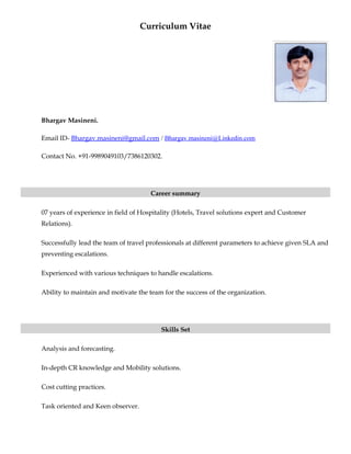 Curriculum Vitae
Bhargav Masineni.
Email ID- Bhargav.masineni@gmail.com / Bhargav.masineni@Linkedin.com
Contact No. +91-9989049103/7386120302.
Career summary
07 years of experience in field of Hospitality (Hotels, Travel solutions expert and Customer
Relations).
Successfully lead the team of travel professionals at different parameters to achieve given SLA and
preventing escalations.
Experienced with various techniques to handle escalations.
Ability to maintain and motivate the team for the success of the organization.
Skills Set
Analysis and forecasting.
In-depth CR knowledge and Mobility solutions.
Cost cutting practices.
Task oriented and Keen observer.
 