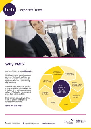 In short, TMB is simply different…
TMB Travel is the travel solutions
company that really delivers for
individuals and businesses with
specialist, tailored and exacting
requirements.
With our fresh approach, we are
trusted to deliver highly effective
travel services with true personal
delivery. That’s why clients select
us as their travel partner.
Quite simply, absolutely nothing
is left to chance and value is
consistently delivered.
That’s the TMB way.
+44 (0) 1306 877000 travel@thinktmb.com www.thinktmb.com
Why TMB?
Corporate Travel
FULL
SERVICE
TRAVEL
SOLUTION
EXPERIENCE
AND TALENT
TRAVEL
SUPPORT WITH
PERSONALITY
DRIVEN TO
DELIVER
TRUST
VALUE
AVAILABLE
24/7/365
‘GO THE
EXTRA MILE’
WE REMOVE
THE STRESS
FROM TRAVEL
 