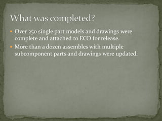  Over 250 single part models and drawings were
complete and attached to ECO for release.
 More than a dozen assembles with multiple
subcomponent parts and drawings were updated.
 