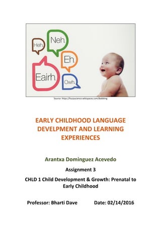  
	
  
Source:	
  https://fuzzyscience.wikispaces.com/Babbling	
  
	
  
	
  
	
  
	
  
EARLY	
  CHILDHOOD	
  LANGUAGE	
  
DEVELPMENT	
  AND	
  LEARNING	
  
EXPERIENCES	
  
	
  
Arantxa	
  Dominguez	
  Acevedo	
  
Assignment	
  3	
  
CHLD	
  1	
  Child	
  Development	
  &	
  Growth:	
  Prenatal	
  to	
  
Early	
  Childhood	
  
	
  
Professor:	
  Bharti	
  Dave	
  	
   	
   Date:	
  02/14/2016	
  
 