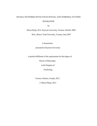 NEURAL  NETWORKS  INVOLVED  IN  SPATIAL  AND  TEMPORAL  PATTERN  
SEPARATION  
by  
Meera  Paleja,  M.A.  Ryerson  University,  Toronto,  October  2009,    
B.Sc.  (Hons.)  York  University,  Toronto,  June  2007  
  
A  dissertation  
presented  to  Ryerson  University  
  
in  partial  fulfillment  of  the  requirements  for  the  degree  of  
Doctor  of  Philosophy  
in  the  Program  of  
Psychology  
  
Toronto,  Ontario,  Canada,  2012  
©  Meera  Paleja,  2012  
  
	
  
	
  
	
  
	
  
 