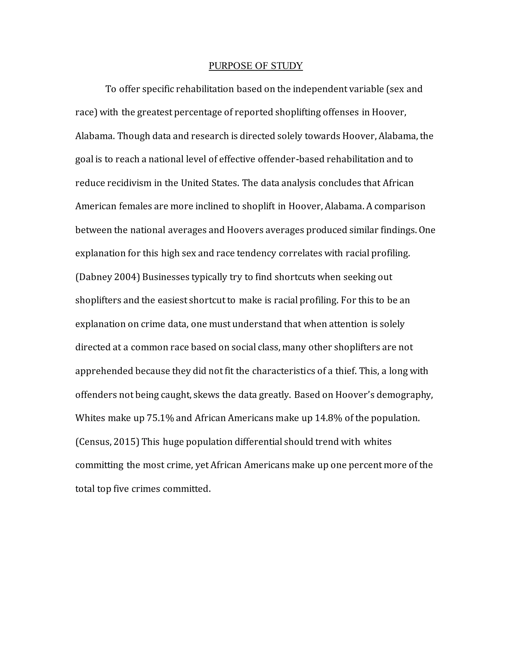 PURPOSE OF STUDY
To offer specific rehabilitation based on the independent variable (sex and
race) with the greatest percentage of reported shoplifting offenses in Hoover,
Alabama. Though data and research is directed solely towards Hoover, Alabama, the
goal is to reach a national level of effective offender-based rehabilitation and to
reduce recidivism in the United States. The data analysis concludes that African
American females are more inclined to shoplift in Hoover, Alabama. A comparison
between the national averages and Hoovers averages produced similar findings. One
explanation for this high sex and race tendency correlates with racial profiling.
(Dabney 2004) Businesses typically try to find shortcuts when seeking out
shoplifters and the easiest shortcut to make is racial profiling. For this to be an
explanation on crime data, one must understand that when attention is solely
directed at a common race based on social class, many other shoplifters are not
apprehended because they did not fit the characteristics of a thief. This, a long with
offenders not being caught, skews the data greatly. Based on Hoover’s demography,
Whites make up 75.1% and African Americans make up 14.8% of the population.
(Census, 2015) This huge population differential should trend with whites
committing the most crime, yet African Americans make up one percent more of the
total top five crimes committed.
 