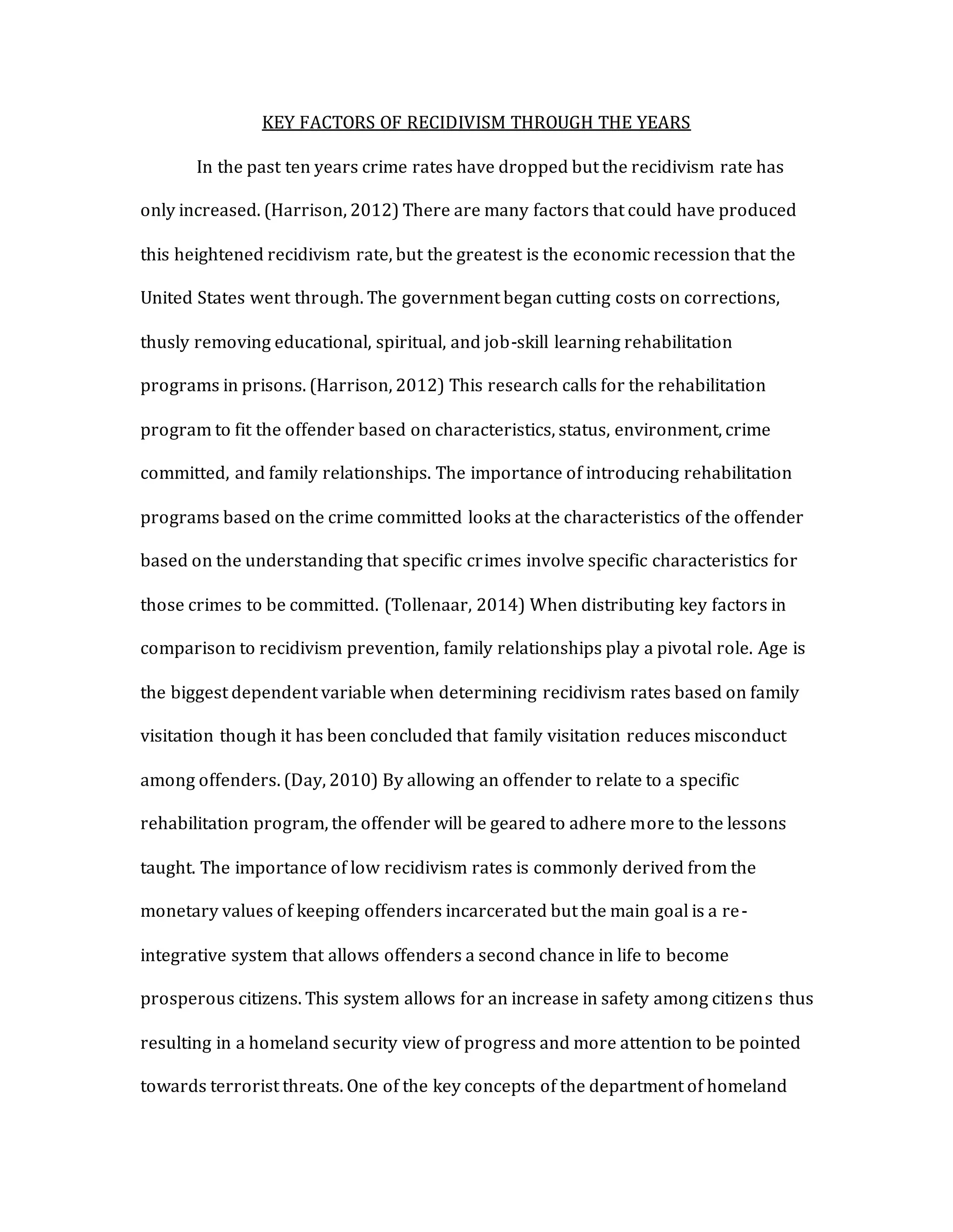 KEY FACTORS OF RECIDIVISM THROUGH THE YEARS
In the past ten years crime rates have dropped but the recidivism rate has
only increased. (Harrison, 2012) There are many factors that could have produced
this heightened recidivism rate, but the greatest is the economic recession that the
United States went through. The government began cutting costs on corrections,
thusly removing educational, spiritual, and job-skill learning rehabilitation
programs in prisons. (Harrison, 2012) This research calls for the rehabilitation
program to fit the offender based on characteristics, status, environment, crime
committed, and family relationships. The importance of introducing rehabilitation
programs based on the crime committed looks at the characteristics of the offender
based on the understanding that specific crimes involve specific characteristics for
those crimes to be committed. (Tollenaar, 2014) When distributing key factors in
comparison to recidivism prevention, family relationships play a pivotal role. Age is
the biggest dependent variable when determining recidivism rates based on family
visitation though it has been concluded that family visitation reduces misconduct
among offenders. (Day, 2010) By allowing an offender to relate to a specific
rehabilitation program, the offender will be geared to adhere more to the lessons
taught. The importance of low recidivism rates is commonly derived from the
monetary values of keeping offenders incarcerated but the main goal is a re-
integrative system that allows offenders a second chance in life to become
prosperous citizens. This system allows for an increase in safety among citizens thus
resulting in a homeland security view of progress and more attention to be pointed
towards terrorist threats. One of the key concepts of the department of homeland
 
