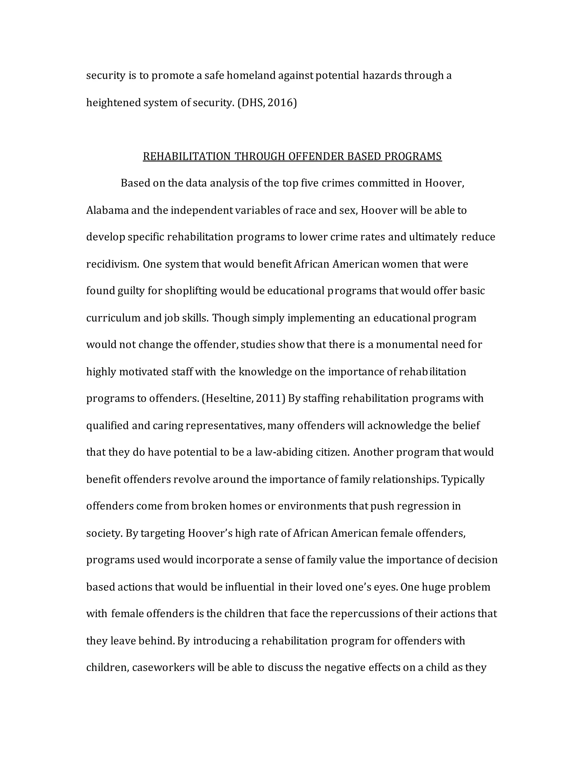 security is to promote a safe homeland against potential hazards through a
heightened system of security. (DHS, 2016)
REHABILITATION THROUGH OFFENDER BASED PROGRAMS
Based on the data analysis of the top five crimes committed in Hoover,
Alabama and the independent variables of race and sex, Hoover will be able to
develop specific rehabilitation programs to lower crime rates and ultimately reduce
recidivism. One system that would benefit African American women that were
found guilty for shoplifting would be educational programs that would offer basic
curriculum and job skills. Though simply implementing an educational program
would not change the offender, studies show that there is a monumental need for
highly motivated staff with the knowledge on the importance of rehabilitation
programs to offenders. (Heseltine, 2011) By staffing rehabilitation programs with
qualified and caring representatives, many offenders will acknowledge the belief
that they do have potential to be a law-abiding citizen. Another program that would
benefit offenders revolve around the importance of family relationships. Typically
offenders come from broken homes or environments that push regression in
society. By targeting Hoover’s high rate of African American female offenders,
programs used would incorporate a sense of family value the importance of decision
based actions that would be influential in their loved one’s eyes. One huge problem
with female offenders is the children that face the repercussions of their actions that
they leave behind. By introducing a rehabilitation program for offenders with
children, caseworkers will be able to discuss the negative effects on a child as they
 