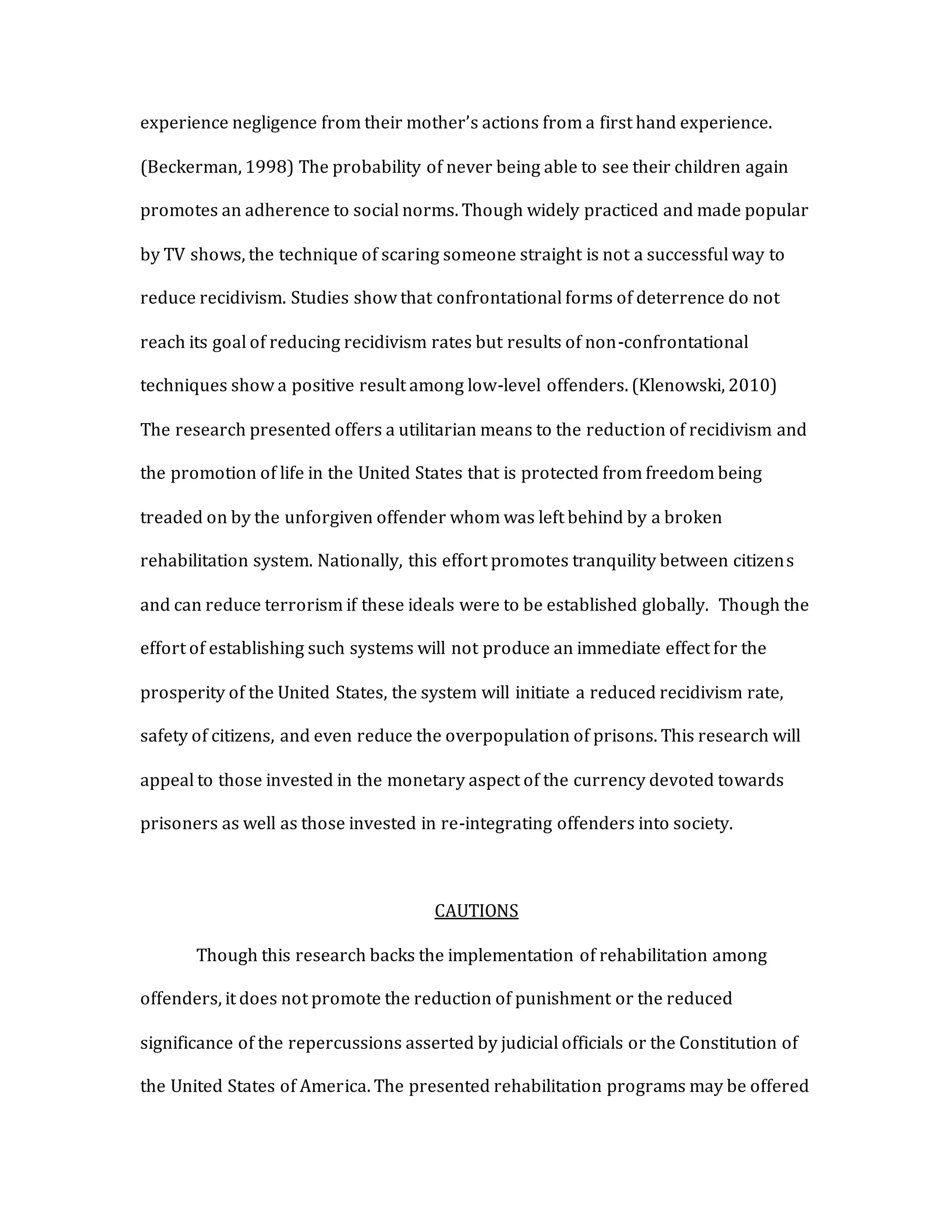 experience negligence from their mother’s actions from a first hand experience.
(Beckerman, 1998) The probability of never being able to see their children again
promotes an adherence to social norms. Though widely practiced and made popular
by TV shows, the technique of scaring someone straight is not a successful way to
reduce recidivism. Studies show that confrontational forms of deterrence do not
reach its goal of reducing recidivism rates but results of non-confrontational
techniques show a positive result among low-level offenders. (Klenowski, 2010)
The research presented offers a utilitarian means to the reduction of recidivism and
the promotion of life in the United States that is protected from freedom being
treaded on by the unforgiven offender whom was left behind by a broken
rehabilitation system. Nationally, this effort promotes tranquility between citizens
and can reduce terrorism if these ideals were to be established globally. Though the
effort of establishing such systems will not produce an immediate effect for the
prosperity of the United States, the system will initiate a reduced recidivism rate,
safety of citizens, and even reduce the overpopulation of prisons. This research will
appeal to those invested in the monetary aspect of the currency devoted towards
prisoners as well as those invested in re-integrating offenders into society.
CAUTIONS
Though this research backs the implementation of rehabilitation among
offenders, it does not promote the reduction of punishment or the reduced
significance of the repercussions asserted by judicial officials or the Constitution of
the United States of America. The presented rehabilitation programs may be offered
 