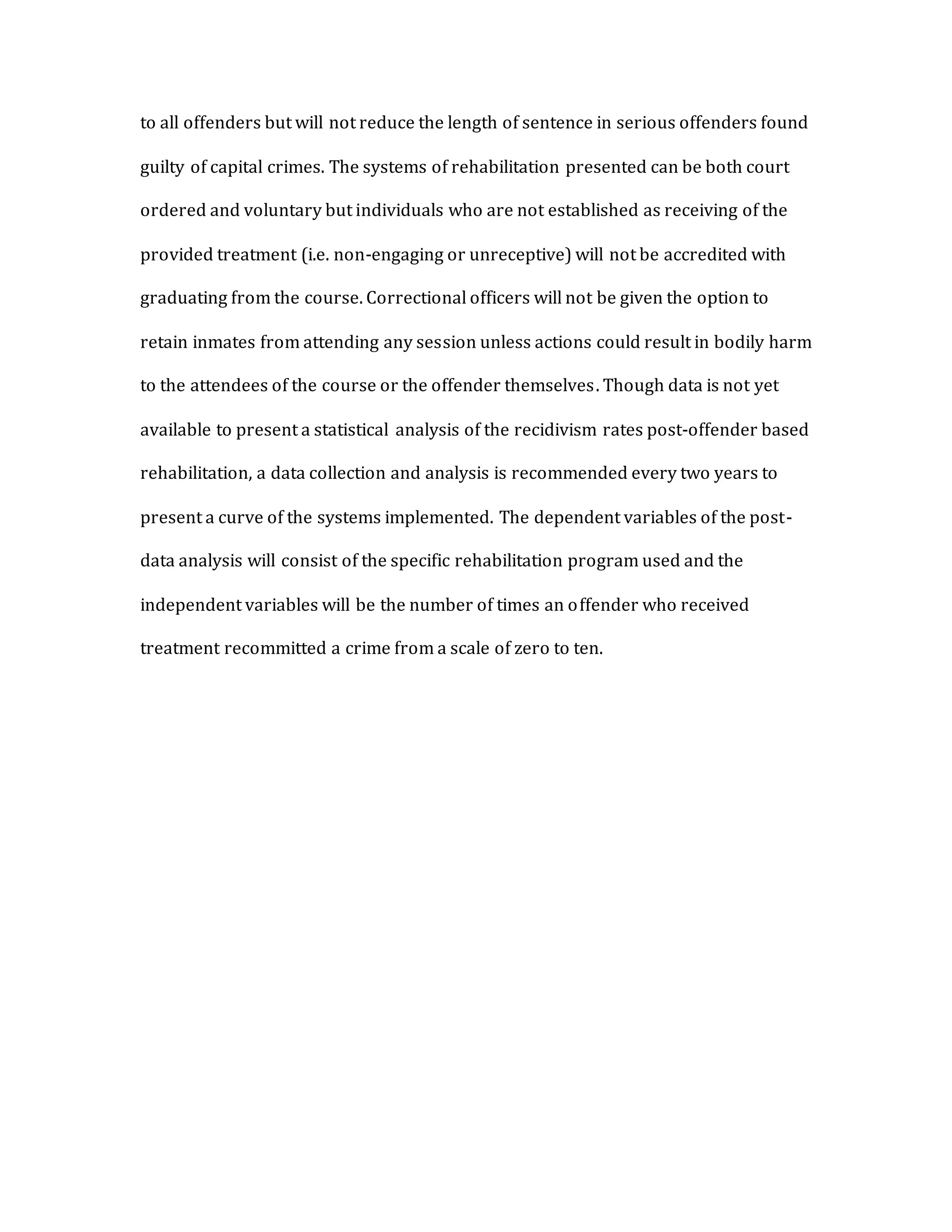 to all offenders but will not reduce the length of sentence in serious offenders found
guilty of capital crimes. The systems of rehabilitation presented can be both court
ordered and voluntary but individuals who are not established as receiving of the
provided treatment (i.e. non-engaging or unreceptive) will not be accredited with
graduating from the course. Correctional officers will not be given the option to
retain inmates from attending any session unless actions could result in bodily harm
to the attendees of the course or the offender themselves. Though data is not yet
available to present a statistical analysis of the recidivism rates post-offender based
rehabilitation, a data collection and analysis is recommended every two years to
present a curve of the systems implemented. The dependent variables of the post-
data analysis will consist of the specific rehabilitation program used and the
independent variables will be the number of times an offender who received
treatment recommitted a crime from a scale of zero to ten.
 