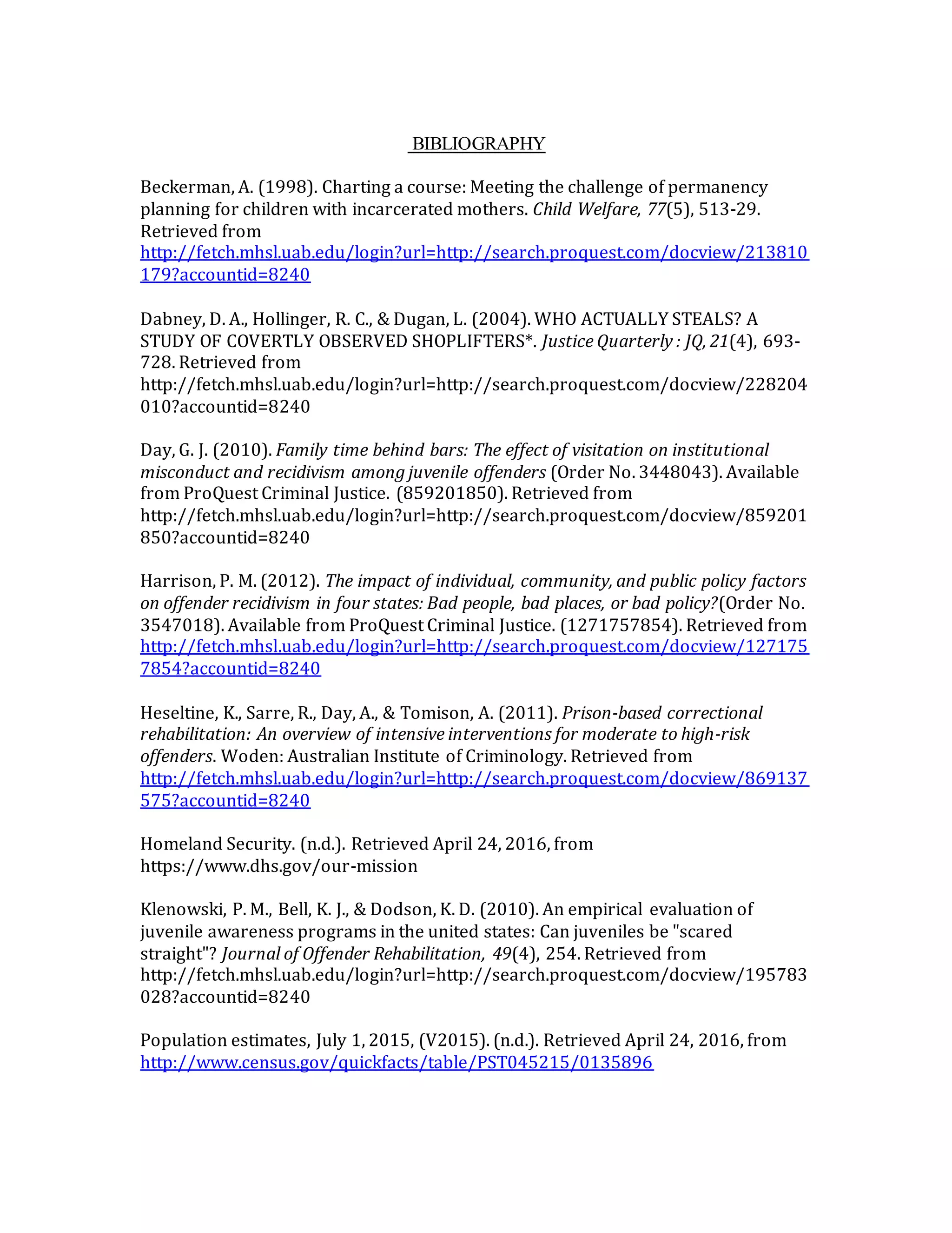 BIBLIOGRAPHY
Beckerman, A. (1998). Charting a course: Meeting the challenge of permanency
planning for children with incarcerated mothers. Child Welfare, 77(5), 513-29.
Retrieved from
http://fetch.mhsl.uab.edu/login?url=http://search.proquest.com/docview/213810
179?accountid=8240
Dabney, D. A., Hollinger, R. C., & Dugan, L. (2004). WHO ACTUALLY STEALS? A
STUDY OF COVERTLY OBSERVED SHOPLIFTERS*. Justice Quarterly : JQ, 21(4), 693-
728. Retrieved from
http://fetch.mhsl.uab.edu/login?url=http://search.proquest.com/docview/228204
010?accountid=8240
Day, G. J. (2010). Family time behind bars: The effect of visitation on institutional
misconduct and recidivism among juvenile offenders (Order No. 3448043). Available
from ProQuest Criminal Justice. (859201850). Retrieved from
http://fetch.mhsl.uab.edu/login?url=http://search.proquest.com/docview/859201
850?accountid=8240
Harrison, P. M. (2012). The impact of individual, community, and public policy factors
on offender recidivism in four states: Bad people, bad places, or bad policy?(Order No.
3547018). Available from ProQuest Criminal Justice. (1271757854). Retrieved from
http://fetch.mhsl.uab.edu/login?url=http://search.proquest.com/docview/127175
7854?accountid=8240
Heseltine, K., Sarre, R., Day, A., & Tomison, A. (2011). Prison-based correctional
rehabilitation: An overview of intensive interventions for moderate to high-risk
offenders. Woden: Australian Institute of Criminology. Retrieved from
http://fetch.mhsl.uab.edu/login?url=http://search.proquest.com/docview/869137
575?accountid=8240
Homeland Security. (n.d.). Retrieved April 24, 2016, from
https://www.dhs.gov/our-mission
Klenowski, P. M., Bell, K. J., & Dodson, K. D. (2010). An empirical evaluation of
juvenile awareness programs in the united states: Can juveniles be "scared
straight"? Journal of Offender Rehabilitation, 49(4), 254. Retrieved from
http://fetch.mhsl.uab.edu/login?url=http://search.proquest.com/docview/195783
028?accountid=8240
Population estimates, July 1, 2015, (V2015). (n.d.). Retrieved April 24, 2016, from
http://www.census.gov/quickfacts/table/PST045215/0135896
 