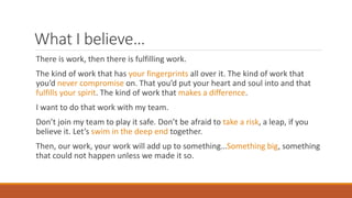 What I believe…
There is work, then there is fulfilling work.
The kind of work that has your fingerprints all over it. The kind of work that
you’d never compromise on. That you’d put your heart and soul into and that
fulfills your spirit. The kind of work that makes a difference.
I want to do that work with my team.
Don’t join my team to play it safe. Don’t be afraid to take a risk, a leap, if you
believe it. Let’s swim in the deep end together.
Then, our work, your work will add up to something…Something big, something
that could not happen unless we made it so.
 