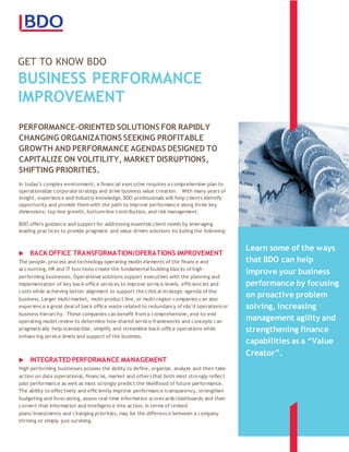 GET TO KNOW BDO
BUSINESS PERFORMANCE
IMPROVEMENT
sdf
PERFORMANCE-ORIENTED SOLUTIONS FOR RAPIDLY
CHANGING ORGANIZATIONS SEEKING PROFITABLE
GROWTH AND PERFORMANCE AGENDAS DESIGNED TO
CAPITALIZE ON VOLITILITY, MARKET DISRUPTIONS,
SHIFTING PRIORITIES.
In today’s complex environment, a financial executive requires a comprehensive plan to
operationalize corporate strategy and drive business value creation. With many years of
insight, experience and industry knowledge, BDO professionals will help clients identify
opportunity and provide them with the path to improve performance along three key
dimensions: top-line growth, bottom-line contribution, and risk management.
BDO offers guidance and support for addressing essential client needs by leveraging
leading practices to provide pragmatic and value driven solutions including the following:

BACK OFFICE TRANSFORMATION/OPERATIONS IMPROVEMENT
The people, process and technology operating model elements of the finance and
accounting, HR and IT functions create the fundamental building blocks of high-
performing businesses. Operational solutions support executives with the planning and
implementation of key back-office services to improve service-levels, efficiencies and
costs while achieving better alignment to support the critical strategic agenda of the
business. Larger multi-market, multi-product line, or multi-region companies can also
experience a great deal of back office waste related to redundancy of silo’d operations or
business hierarchy. These companies can benefit from a comprehensive, end-to-end
operating model review to determine how shared service frameworks and concepts can
pragmatically help standardize, simplify and streamline back-office operations while
enhancing service levels and support of the business.
INTEGRATED PERFORMANCE MANAGEMENT
High performing businesses possess the ability to define, organize, analyze and then take
action on data (operational, financial, market and other) that both most strongly reflect
past performance as well as most strongly predict the likelihood of future performance.
The ability to effectively and efficiently improve performance transparency, strengthen
budgeting and forecasting, assess real-time information scorecards/dashboards and then
convert that information and intelligence into action, in terms of revised
plans/investments and changing priorities, may be the difference between a company
thriving or simply just surviving.
Learn some of the ways
that BDO can help
improve your business
performance by focusing
on proactive problem
solving, increasing
management agility and
strengthening finance
capabilities as a “Value
Creator”.
 