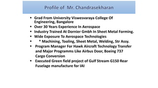  Grad From University Viswesvaraya College Of
Engineering, Bangalore
 Over 30 Years Experience In Aerospace
 Industry Trained At Dornier Gmbh In Sheet Metal Forming.
 Wide Exposure To Aerospace Technologies
 * Machining, Tooling, Sheet Metal, Welding, Str Assy.
 Program Manager For Hawk Aircraft Technology Transfer
and Major Programms Like Airbus Door, Boeing 737
Cargo Conversion
 Executed Green field project of Gulf Stream G150 Rear
Fuselage manufacture for IAI
 