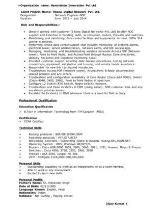 Organization name: Renovision Innovation Pvt Ltd
Client Project Name: Tikona Digital Network Pvt. Ltd.
Designation : Network Engineer-NOC
Duration :June 2012 – july 2014
Role and Responsibilities:-
 Directly worked with customer (Tikona Digital Networks Pvt. Ltd) to offer NOC
support and Expertise in handling radio, access point, routers, firewalls and switches.
 Maintaining and monitoring data center facilities and equipments to meet 100% SLA
uptime standards.
 Performing onsite data center support that includes monitoring of systems alarms,
electrical power, server administration, network alerts, and IDC access logs.
 Managing, monitoring and troubleshooting wireless networks Access POP (Network
tower), Point to Point Radio, and Access Point through Ruckus Zone directories,
Ubiquity Aircontrol and Capstone monitoring tools.
 Provided customer support including daily backup procedures, testing network
connections, equipment installation and turn-up, and remote hands assistance.
 Responsible for new link testing and installation.
 Troubleshoot Access POP (Network tower), Access Point & Radio disconnection
related problem and any others.
 Troubleshoot and configuration availability of Core Router (Cisco-ASR 9000), Switch
(Cisco-4948, 3400, 2960), Point to Point Radios in spectrum.
 Configure L2 Switch (RTS Switch, Mogra switch), Network.
 Troubleshoot and Close incidents in CRM (Using siebel), SME customer links and any
escalated customer issues.
 Escalate the Incidents to O&M wherever there is a need for field activity.
Professional Qualification
Education Qualification
 B.Tech in Information Technology from ITM Gurgaon (MDU)
Certification
 CCNA Certified
Technical Skills
 Routing protocols : BGP,RIP,EIGRP,OSPF
 Switching protocols : VTP,STP,RSTP
 Networking Concepts : Subnetting ,Static & Dynamic routing,ACL,VLAN,NAT.
 Operating System : DOS, Windows 98/XP/7/8.
 Routers : Cisco ASR-9000 7609, 7606, 3660, 2811, 1721; Huawei, Maipu & Firepro
 Switches : Cisco 4506, 3750, 3550, 2960, 2950
 Firewall : ASA 5540, Juniper NS 208
 UTM : Fortigate 311B,300C.30D,40C,60D
Personal Skills
 Outstanding capability to work as an independent or as a team member.
 Able to work in any environment.
 Excited to learn new skills.
Personal Profile:
Father's Name: Sh. Mahender Singh
Date of Birth: 02/11/1985
Language Known: English, Hindi
Nationality: Indian
Hobbies: Net Surfing , Playing cricket
(Ajay Kumar )
 