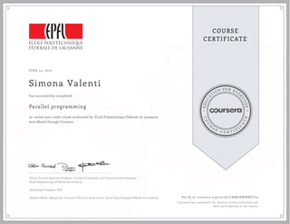 EDUCA
T
ION FOR EVE
R
YONE
CO
U
R
S
E
C E R T I F
I
C
A
TE
COURSE
CERTIFICATE
JUNE 23, 2016
Simona Valenti
Parallel programming
an online non-credit course authorized by École Polytechnique Fédérale de Lausanne
and offered through Coursera
has successfully completed
Viktor Kuncak, Associate Professor, School of Computer and Communication Sciences,
École Polytechnique Fédérale de Lausanne
Aleksandar Prokopec, PhD
Heather Miller, Researcher, Executive Director, Scala Center, École Polytechnique Fédérale de Lausanne Verify at coursera.org/verify/CNMDBWWBZYL9
Coursera has confirmed the identity of this individual and
their participation in the course.
 