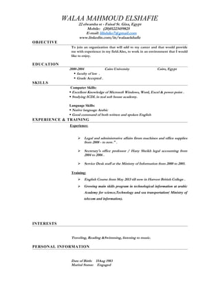WALAA MAHMOUD ELSHAFIE
22 elwarsha st - Faisal St. Giza, Egypt
Mobile: (20)01223459825
E-mail: lilishiko7@gmail.com
www.linkedin.com/in/walaaelshafie
OBJECTIVE
To join an organization that will add to my career and that would provide
me with experience in my field.Also, to work in an environment that I would
like to enjoy.
EDUCATION
2000-2004 Cairo University Cairo, Egypt
 faculty of law .
 Grade Accepted .
SKILLS
Computer Skills:
 Excellent Knowledge of Microsoft Windows, Word, Excel & power point .
 Studying ICDL in real soft house academy.
Language Skills:
 Native language Arabic
 Good command of both written and spoken English
EXPERIENCE & TRAINING
Experience:
 Legal and administrative affairs firom machines and office supplies
from 2008 - to now." .
 Secretary's office professor / Hany Sheikh legal accounting from
2004 to 2006 .
 Service Desk staff at the Ministry of Information from 2000 to 2001.

Training:
 English Course from May 2013 till now in Harvest British College .
 Growing main skiils program in technological information at arabic
Academy for science,Technology and sea transportation( Ministry of
telecom and information).
INTERESTS
Traveling, Reading &Swimming, listening to music.
PERSONAL INFORMATION
Date of Birth: 15Aug 1983
Marital Status: Engaged
 