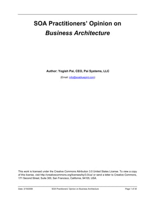 Date: 2/19/2008 SOA Practitioners’ Opinion on Business Architecture Page 1 of 34
SOA Practitioners’ Opinion on
Business Architecture
 
 
 
 
Author: Yogish Pai, CEO, Pai Systems, LLC
(Email: info@soabluepint.com)
This work is licensed under the Creative Commons Attribution 3.0 United States License. To view a copy
of this license, visit http://creativecommons.org/licenses/by/3.0/us/ or send a letter to Creative Commons,
171 Second Street, Suite 300, San Francisco, California, 94105, USA.
 
