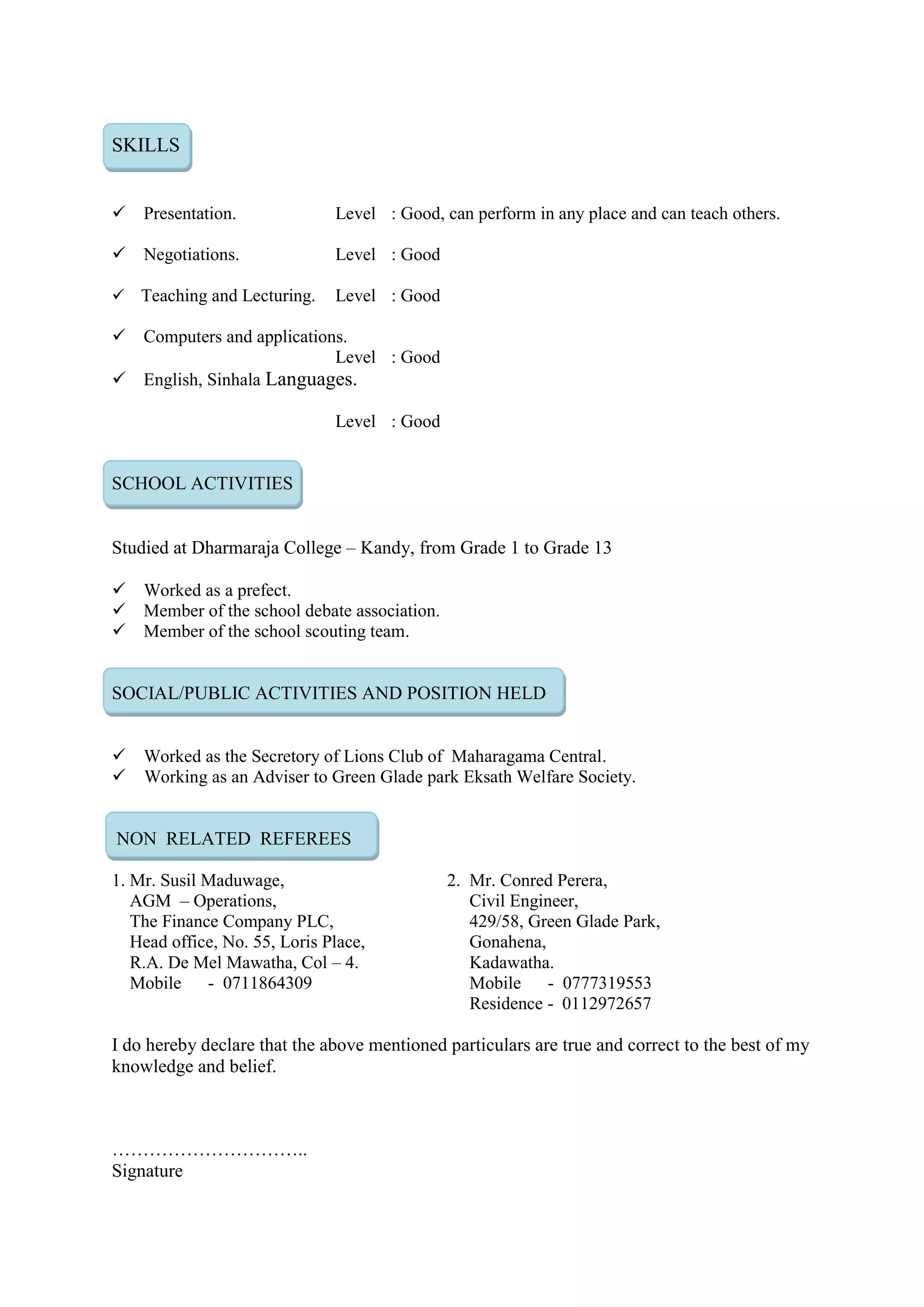 SKILLS
Presentation. Level : Good, can perform in any place and can teach others.
Negotiations. Level : Good
Teaching and Lecturing. Level : Good
Computers and applications.
Level : Good
English, Sinhala Languages.
Level : Good
SCHOOL ACTIVITIES
Studied at Dharmaraja College – Kandy, from Grade 1 to Grade 13
Worked as a prefect.
Member of the school debate association.
Member of the school scouting team.
SOCIAL/PUBLIC ACTIVITIES AND POSITION HELD
Worked as the Secretory of Lions Club of Maharagama Central.
 Working as an Adviser to Green Glade park Eksath Welfare Society.
NON RELATED REFEREES
1. Mr. Susil Maduwage, 2. Mr. Conred Perera,
AGM – Operations, Civil Engineer,
The Finance Company PLC, 429/58, Green Glade Park,
Head office, No. 55, Loris Place, Gonahena,
R.A. De Mel Mawatha, Col – 4. Kadawatha.
Mobile - 0711864309 Mobile - 0777319553
Residence - 0112972657
I do hereby declare that the above mentioned particulars are true and correct to the best of my
knowledge and belief.
…………………………..
Signature
 