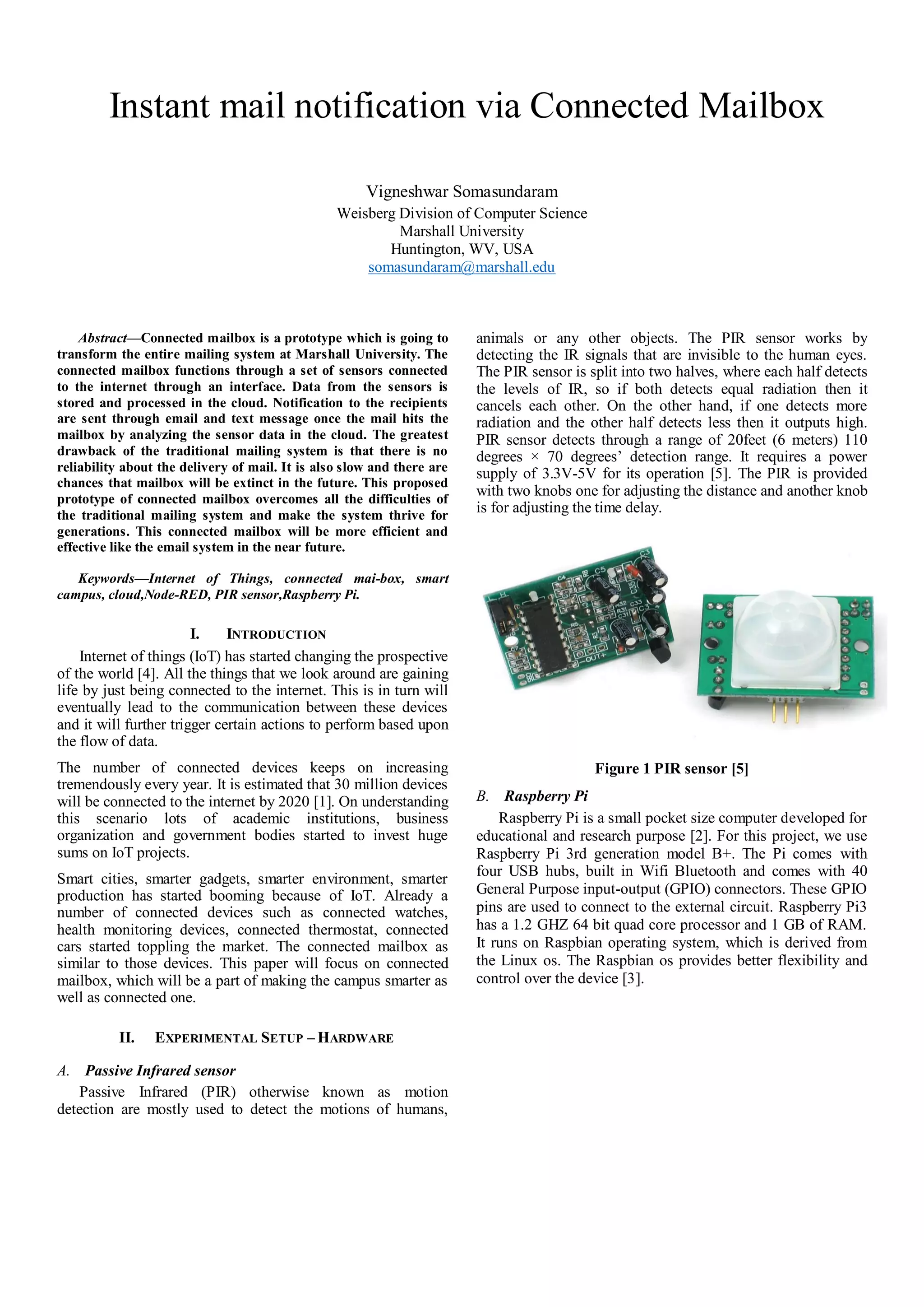 Instant mail notification via Connected Mailbox
Vigneshwar Somasundaram
Weisberg Division of Computer Science
Marshall University
Huntington, WV, USA
somasundaram@marshall.edu
Abstract—Connected mailbox is a prototype which is going to
transform the entire mailing system at Marshall University. The
connected mailbox functions through a set of sensors connected
to the internet through an interface. Data from the sensors is
stored and processed in the cloud. Notification to the recipients
are sent through email and text message once the mail hits the
mailbox by analyzing the sensor data in the cloud. The greatest
drawback of the traditional mailing system is that there is no
reliability about the delivery of mail. It is also slow and there are
chances that mailbox will be extinct in the future. This proposed
prototype of connected mailbox overcomes all the difficulties of
the traditional mailing system and make the system thrive for
generations. This connected mailbox will be more efficient and
effective like the email system in the near future.
Keywords—Internet of Things, connected mai-box, smart
campus, cloud,Node-RED, PIR sensor,Raspberry Pi.
I. INTRODUCTION
Internet of things (IoT) has started changing the prospective
of the world [4]. All the things that we look around are gaining
life by just being connected to the internet. This is in turn will
eventually lead to the communication between these devices
and it will further trigger certain actions to perform based upon
the flow of data.
The number of connected devices keeps on increasing
tremendously every year. It is estimated that 30 million devices
will be connected to the internet by 2020 [1]. On understanding
this scenario lots of academic institutions, business
organization and government bodies started to invest huge
sums on IoT projects.
Smart cities, smarter gadgets, smarter environment, smarter
production has started booming because of IoT. Already a
number of connected devices such as connected watches,
health monitoring devices, connected thermostat, connected
cars started toppling the market. The connected mailbox as
similar to those devices. This paper will focus on connected
mailbox, which will be a part of making the campus smarter as
well as connected one.
II. EXPERIMENTAL SETUP – HARDWARE
A. Passive Infrared sensor
Passive Infrared (PIR) otherwise known as motion
detection are mostly used to detect the motions of humans,
animals or any other objects. The PIR sensor works by
detecting the IR signals that are invisible to the human eyes.
The PIR sensor is split into two halves, where each half detects
the levels of IR, so if both detects equal radiation then it
cancels each other. On the other hand, if one detects more
radiation and the other half detects less then it outputs high.
PIR sensor detects through a range of 20feet (6 meters) 110
degrees × 70 degrees’ detection range. It requires a power
supply of 3.3V-5V for its operation [5]. The PIR is provided
with two knobs one for adjusting the distance and another knob
is for adjusting the time delay.
Figure 1 PIR sensor [5]
B. Raspberry Pi
Raspberry Pi is a small pocket size computer developed for
educational and research purpose [2]. For this project, we use
Raspberry Pi 3rd generation model B+. The Pi comes with
four USB hubs, built in Wifi Bluetooth and comes with 40
General Purpose input-output (GPIO) connectors. These GPIO
pins are used to connect to the external circuit. Raspberry Pi3
has a 1.2 GHZ 64 bit quad core processor and 1 GB of RAM.
It runs on Raspbian operating system, which is derived from
the Linux os. The Raspbian os provides better flexibility and
control over the device [3].
 