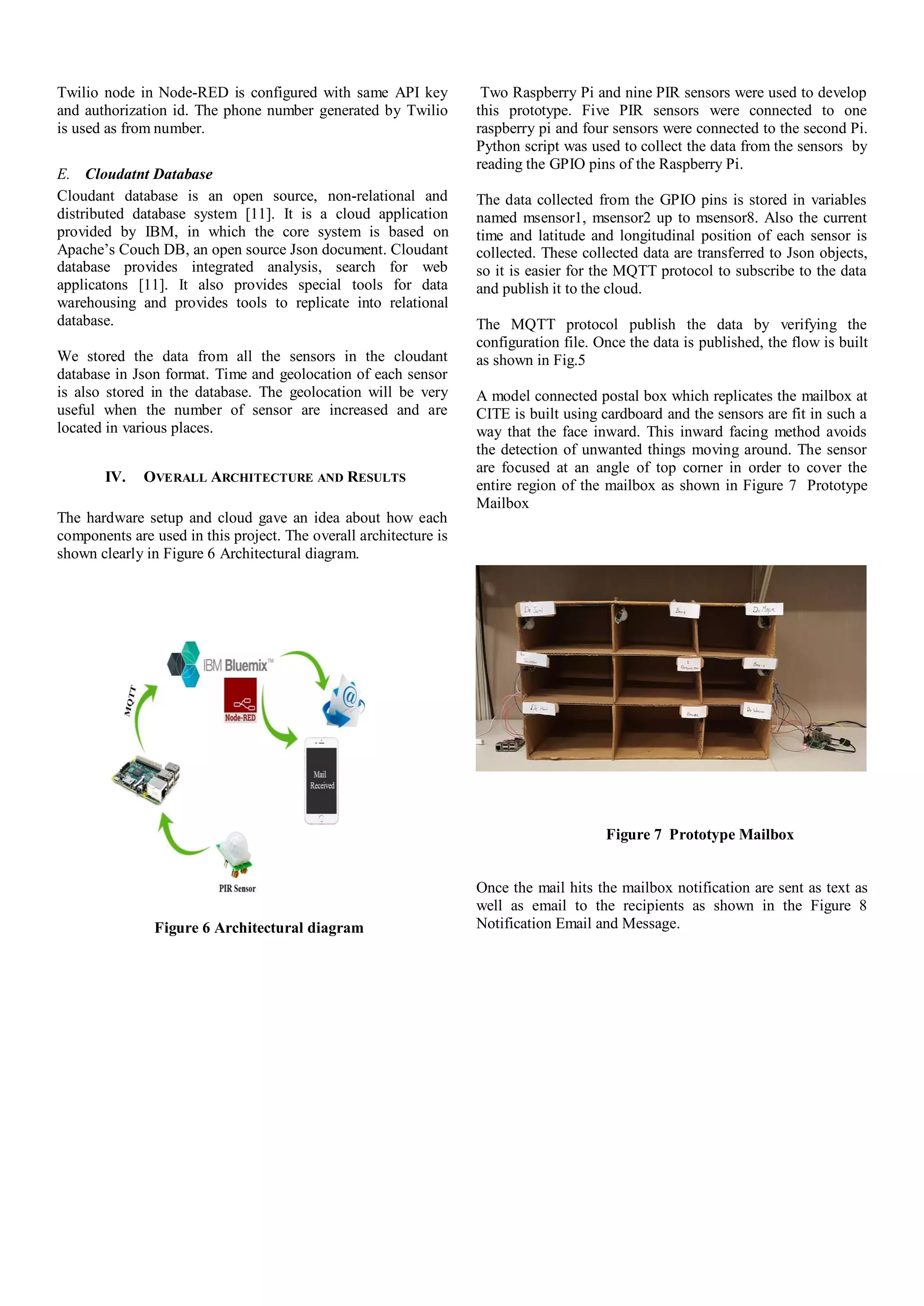 Twilio node in Node-RED is configured with same API key
and authorization id. The phone number generated by Twilio
is used as from number.
E. Cloudatnt Database
Cloudant database is an open source, non-relational and
distributed database system [11]. It is a cloud application
provided by IBM, in which the core system is based on
Apache’s Couch DB, an open source Json document. Cloudant
database provides integrated analysis, search for web
applicatons [11]. It also provides special tools for data
warehousing and provides tools to replicate into relational
database.
We stored the data from all the sensors in the cloudant
database in Json format. Time and geolocation of each sensor
is also stored in the database. The geolocation will be very
useful when the number of sensor are increased and are
located in various places.
IV. OVERALL ARCHITECTURE AND RESULTS
The hardware setup and cloud gave an idea about how each
components are used in this project. The overall architecture is
shown clearly in Figure 6 Architectural diagram.
Figure 6 Architectural diagram
Two Raspberry Pi and nine PIR sensors were used to develop
this prototype. Five PIR sensors were connected to one
raspberry pi and four sensors were connected to the second Pi.
Python script was used to collect the data from the sensors by
reading the GPIO pins of the Raspberry Pi.
The data collected from the GPIO pins is stored in variables
named msensor1, msensor2 up to msensor8. Also the current
time and latitude and longitudinal position of each sensor is
collected. These collected data are transferred to Json objects,
so it is easier for the MQTT protocol to subscribe to the data
and publish it to the cloud.
The MQTT protocol publish the data by verifying the
configuration file. Once the data is published, the flow is built
as shown in Fig.5
A model connected postal box which replicates the mailbox at
CITE is built using cardboard and the sensors are fit in such a
way that the face inward. This inward facing method avoids
the detection of unwanted things moving around. The sensor
are focused at an angle of top corner in order to cover the
entire region of the mailbox as shown in Figure 7 Prototype
Mailbox
Figure 7 Prototype Mailbox
Once the mail hits the mailbox notification are sent as text as
well as email to the recipients as shown in the Figure 8
Notification Email and Message.
 