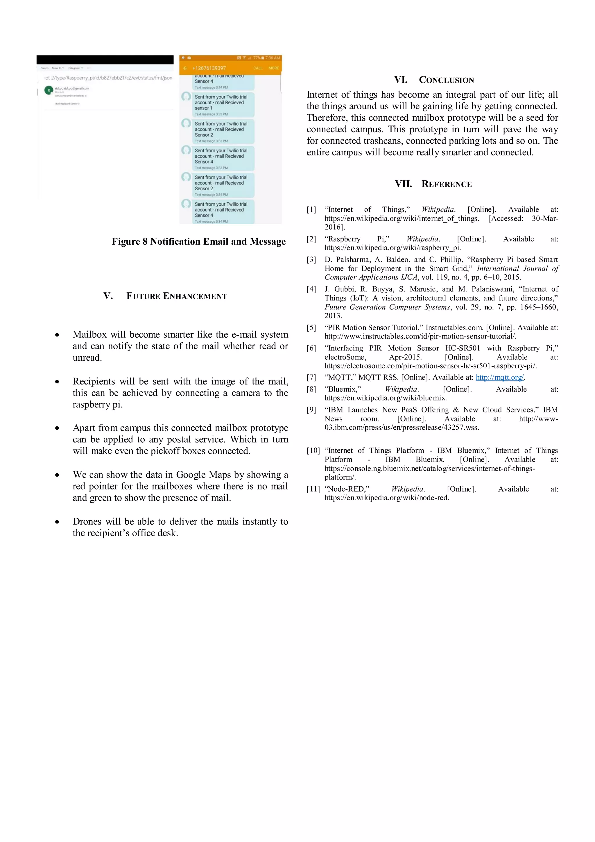 Figure 8 Notification Email and Message
V. FUTURE ENHANCEMENT
 Mailbox will become smarter like the e-mail system
and can notify the state of the mail whether read or
unread.
 Recipients will be sent with the image of the mail,
this can be achieved by connecting a camera to the
raspberry pi.
 Apart from campus this connected mailbox prototype
can be applied to any postal service. Which in turn
will make even the pickoff boxes connected.
 We can show the data in Google Maps by showing a
red pointer for the mailboxes where there is no mail
and green to show the presence of mail.
 Drones will be able to deliver the mails instantly to
the recipient’s office desk.
VI. CONCLUSION
Internet of things has become an integral part of our life; all
the things around us will be gaining life by getting connected.
Therefore, this connected mailbox prototype will be a seed for
connected campus. This prototype in turn will pave the way
for connected trashcans, connected parking lots and so on. The
entire campus will become really smarter and connected.
VII. REFERENCE
[1] “Internet of Things,” Wikipedia. [Online]. Available at:
https://en.wikipedia.org/wiki/internet_of_things. [Accessed: 30-Mar-
2016].
[2] “Raspberry Pi,” Wikipedia. [Online]. Available at:
https://en.wikipedia.org/wiki/raspberry_pi.
[3] D. Palsharma, A. Baldeo, and C. Phillip, “Raspberry Pi based Smart
Home for Deployment in the Smart Grid,” International Journal of
Computer Applications IJCA, vol. 119, no. 4, pp. 6–10, 2015.
[4] J. Gubbi, R. Buyya, S. Marusic, and M. Palaniswami, “Internet of
Things (IoT): A vision, architectural elements, and future directions,”
Future Generation Computer Systems, vol. 29, no. 7, pp. 1645–1660,
2013.
[5] “PIR Motion Sensor Tutorial,” Instructables.com. [Online]. Available at:
http://www.instructables.com/id/pir-motion-sensor-tutorial/.
[6] “Interfacing PIR Motion Sensor HC-SR501 with Raspberry Pi,”
electroSome, Apr-2015. [Online]. Available at:
https://electrosome.com/pir-motion-sensor-hc-sr501-raspberry-pi/.
[7] “MQTT,” MQTT RSS. [Online]. Available at: http://mqtt.org/.
[8] “Bluemix,” Wikipedia. [Online]. Available at:
https://en.wikipedia.org/wiki/bluemix.
[9] “IBM Launches New PaaS Offering & New Cloud Services,” IBM
News room. [Online]. Available at: http://www-
03.ibm.com/press/us/en/pressrelease/43257.wss.
[10] “Internet of Things Platform - IBM Bluemix,” Internet of Things
Platform - IBM Bluemix. [Online]. Available at:
https://console.ng.bluemix.net/catalog/services/internet-of-things-
platform/.
[11] “Node-RED,” Wikipedia. [Online]. Available at:
https://en.wikipedia.org/wiki/node-red.
 