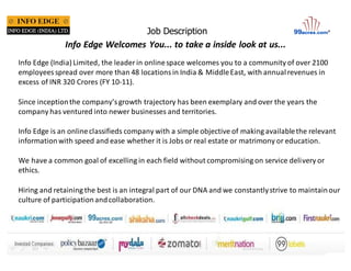 Job Description 
Info Edge Welcomes You... to take a inside look at us... 
Info Edge (India) Limited, the leader in online space welcomes you to a community of over 2100 
employees spread over more than 48 locations in India & Middle East, with annual revenues in 
excess of INR 320 Crores (FY 10-11). 
Since inception the company’s growth trajectory has been exemplary and over the years the 
company has ventured into newer businesses and territories. 
Info Edge is an online classifieds company with a simple objective of making available the relevant 
information with speed and ease whether it is Jobs or real estate or matrimony or education. 
We have a common goal of excelling in each field without compromising on service delivery or 
ethics. 
Hiring and retaining the best is an integral part of our DNA and we constantly strive to maintain our 
culture of participation and collaboration. 
 