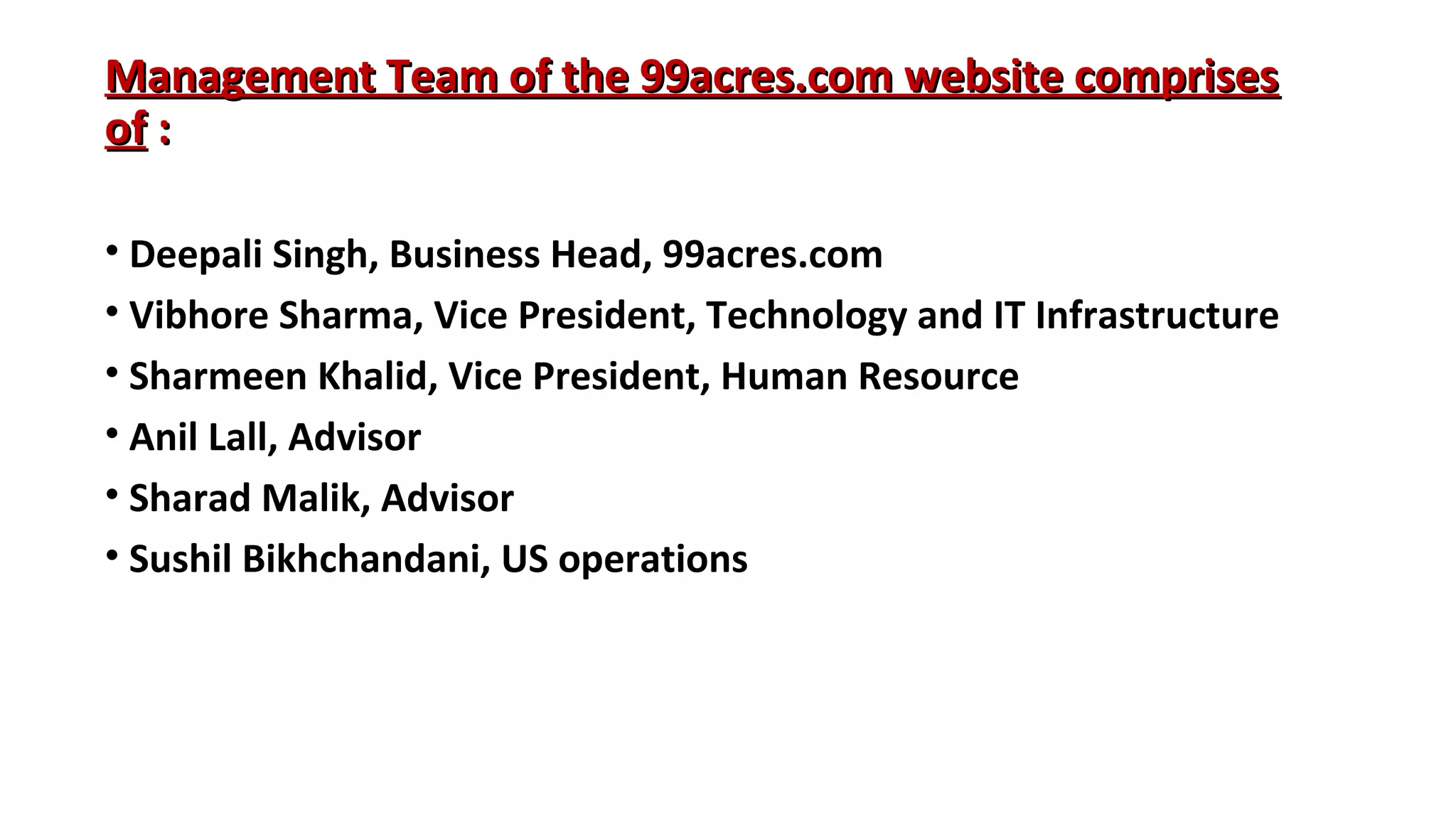 Management Team of the 99acres.com website comprises
of :
• Deepali Singh, Business Head, 99acres.com
• Vibhore Sharma, Vice President, Technology and IT Infrastructure
• Sharmeen Khalid, Vice President, Human Resource
• Anil Lall, Advisor
• Sharad Malik, Advisor
• Sushil Bikhchandani, US operations

 