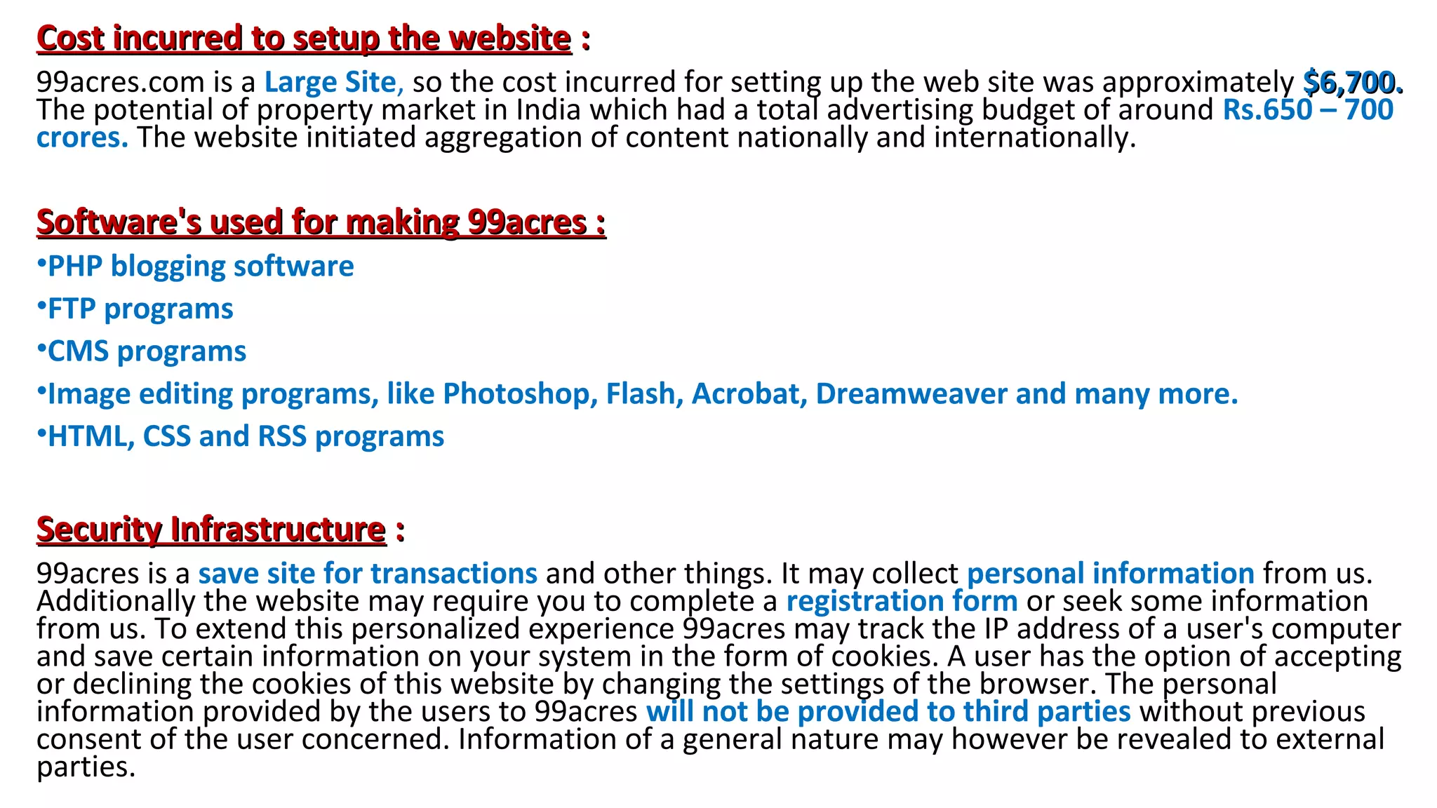 Cost incurred to setup the website :
99acres.com is a Large Site, so the cost incurred for setting up the web site was approximately $6,700.
The potential of property market in India which had a total advertising budget of around Rs.650 – 700
crores. The website initiated aggregation of content nationally and internationally.

Software's used for making 99acres :
•PHP blogging software
•FTP programs
•CMS programs
•Image editing programs, like Photoshop, Flash, Acrobat, Dreamweaver and many more.
•HTML, CSS and RSS programs

Security Infrastructure :
99acres is a save site for transactions and other things. It may collect personal information from us.
Additionally the website may require you to complete a registration form or seek some information
from us. To extend this personalized experience 99acres may track the IP address of a user's computer
and save certain information on your system in the form of cookies. A user has the option of accepting
or declining the cookies of this website by changing the settings of the browser. The personal
information provided by the users to 99acres will not be provided to third parties without previous
consent of the user concerned. Information of a general nature may however be revealed to external
parties.

 