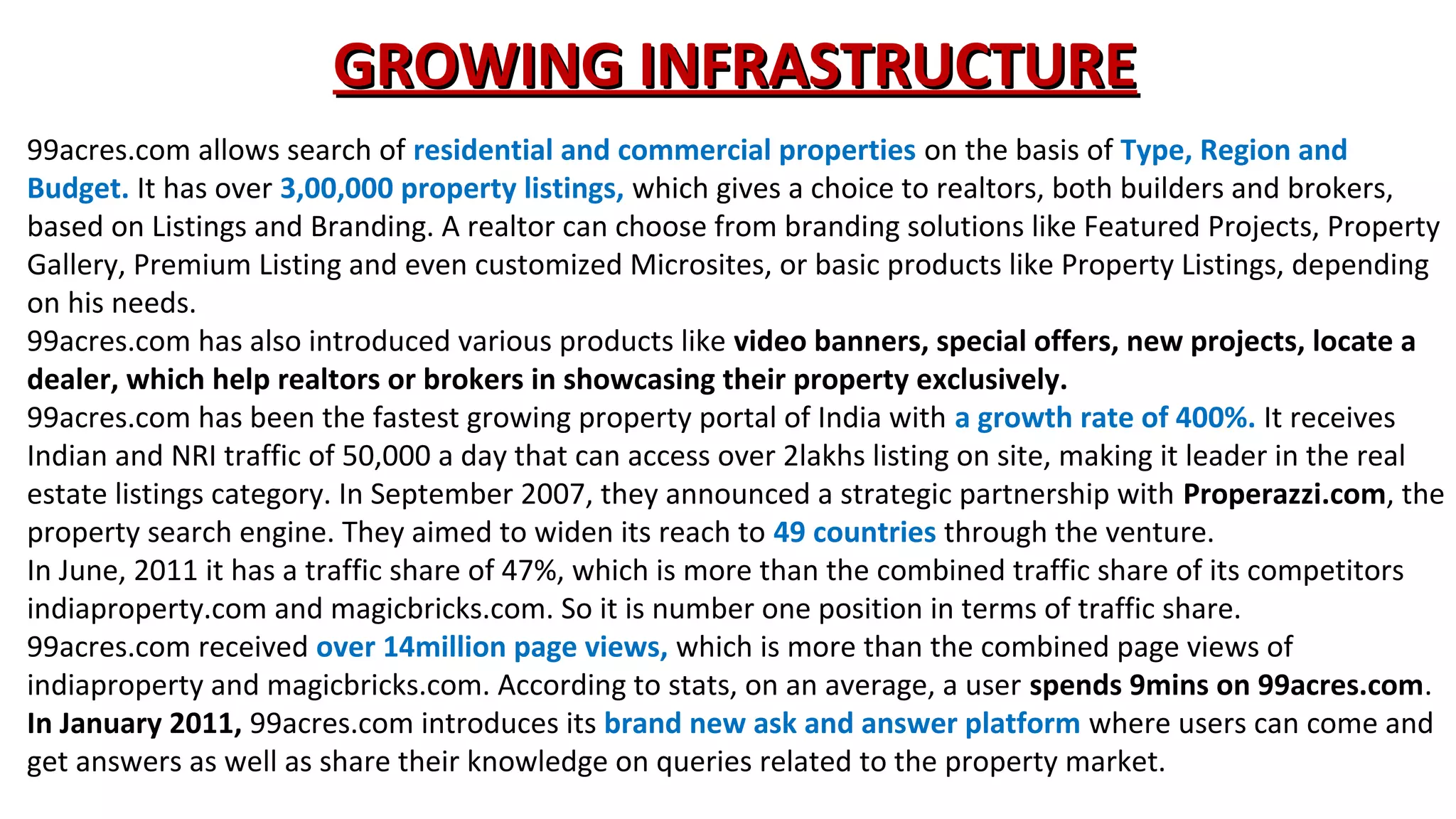 GROWING INFRASTRUCTURE
99acres.com allows search of residential and commercial properties on the basis of Type, Region and
Budget. It has over 3,00,000 property listings, which gives a choice to realtors, both builders and brokers,
based on Listings and Branding. A realtor can choose from branding solutions like Featured Projects, Property
Gallery, Premium Listing and even customized Microsites, or basic products like Property Listings, depending
on his needs.
99acres.com has also introduced various products like video banners, special offers, new projects, locate a
dealer, which help realtors or brokers in showcasing their property exclusively.
99acres.com has been the fastest growing property portal of India with a growth rate of 400%. It receives
Indian and NRI traffic of 50,000 a day that can access over 2lakhs listing on site, making it leader in the real
estate listings category. In September 2007, they announced a strategic partnership with Properazzi.com, the
property search engine. They aimed to widen its reach to 49 countries through the venture.
In June, 2011 it has a traffic share of 47%, which is more than the combined traffic share of its competitors
indiaproperty.com and magicbricks.com. So it is number one position in terms of traffic share.
99acres.com received over 14million page views, which is more than the combined page views of
indiaproperty and magicbricks.com. According to stats, on an average, a user spends 9mins on 99acres.com.
In January 2011, 99acres.com introduces its brand new ask and answer platform where users can come and
get answers as well as share their knowledge on queries related to the property market.

 